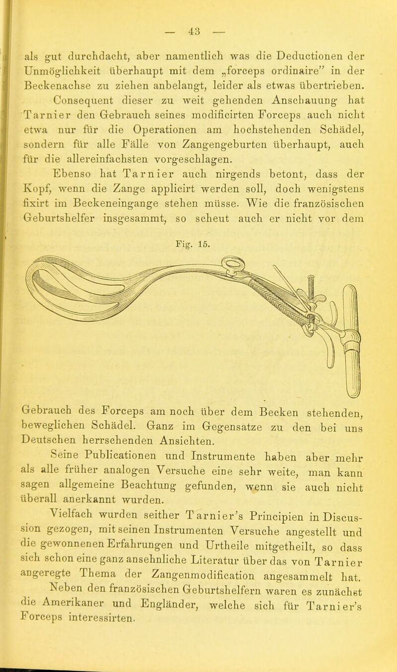 als gut durchdacht, aber namentlich was die Deductionen der Unmöglichkeit überhaupt mit dem „forceps ordinaire” in der Beckenachse zu ziehen anbelangt, leider als etwas übertrieben. Consequent dieser zu weit gehenden Anschauung hat Tarnier den Gebrauch seines modificirten Forceps auch nicht etwa nur für die Operationen am hochstehenden Schädel, sondern für alle Fälle von Zangengeburten überhaupt, auch für die allereinfachsten vorgeschlagen. Ebenso hat Tarnier auch nirgends betont, dass der Kopf, wenn die Zange applicirt werden soll, doch wenigstens fixirt im Beckeneingange stehen müsse. Wie die französischen Geburtshelfer insgesammt, so scheut auch er nicht vor dem Fig. 15. Gebrauch des Forceps am noch über dem Becken stehenden, beweglichen Schädel. Ganz im Gegensätze zu den bei uns Deutschen herrschenden Ansichten. Seine Publicationen und Instrumente haben aber mehr als alle früher analogen Versuche eine sehr weite, man kann sagen allgemeine Beachtung gefunden, wenn sie auch nicht überall anerkannt wurden. Vielfach wurden seither T arnier’s Principien in Discus- sion gezogen, mit seinen Instrumenten Versuche angestellt und die gewonnenen Erfahrungen und Urtheile mitgetheilt, so dass sich schon eine ganz ansehnliche Literatur über das von Tarnier angeregte Thema der Zangenmodification angesammelt hat. Neben den französischen Geburtshelfern waren es zunächst die Amerikaner und Engländer, welche sich für Tarnier’s Forceps interessirten.