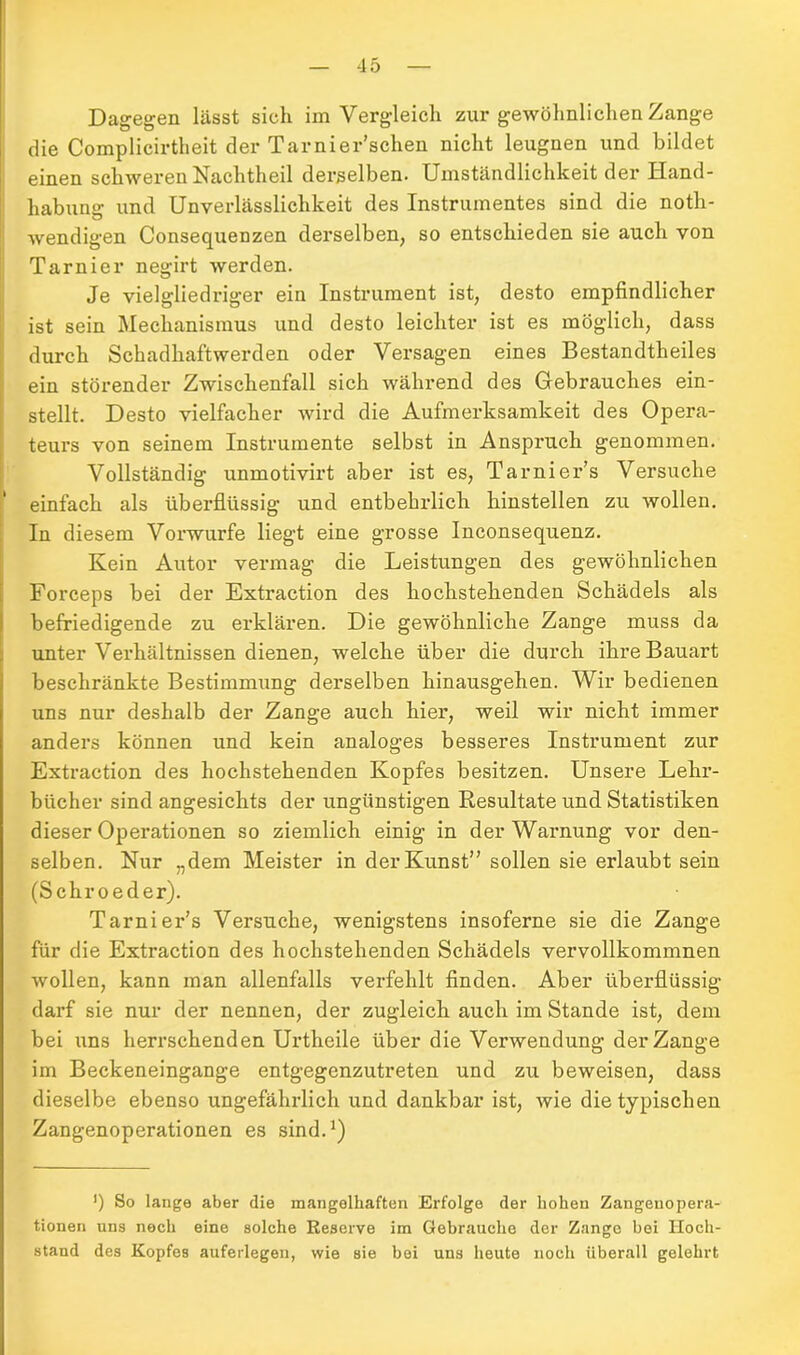 Dagegen lässt sich im Vergleich zur gewöhnlichen Zange die Complicirtheit der Tarnier’schen nicht leugnen und bildet einen schweren Nachtheil derselben. Umständlichkeit der Hand- habung und Unverlässlichkeit des Instrumentes sind die noth- wendigen Consequenzen derselben, so entschieden sie auch von Tarnier negirt werden. Je vielgliedriger ein Instrument ist, desto empfindlicher ist sein Mechanismus und desto leichter ist es möglich, dass durch Schadhaftwerden oder Versagen eines Bestandtheiles ein störender Zwischenfall sich während des Gebrauches ein- stellt. Desto vielfacher wird die Aufmerksamkeit des Opera- teurs von seinem Instrumente selbst in Anspruch genommen. Vollständig unmotivirt aber ist es, Tarnier’s Versuche einfach als überflüssig und entbehrlich hinstellen zu wollen. In diesem Vorwurfe liegt eine grosse Inconsequenz. Kein Autor vermag die Leistungen des gewöhnlichen Forceps bei der Extraction des hochstehenden Schädels als befriedigende zu erklären. Die gewöhnliche Zange muss da unter Verhältnissen dienen, welche über die durch ihre Bauart beschränkte Bestimmung derselben hinausgehen. Wir bedienen uns nur deshalb der Zange auch hier, weil wir nicht immer anders können und kein analoges besseres Instrument zur Extraction des hochstehenden Kopfes besitzen. Unsere Lehr- bücher sind angesichts der ungünstigen Resultate und Statistiken dieser Operationen so ziemlich einig in der Warnung vor den- selben. Nur „dem Meister in der Kunst” sollen sie erlaubt sein (Schroeder). Tarnier’s Versuche, wenigstens insoferne sie die Zange für die Extraction des hochstehenden Schädels vervollkommnen wollen, kann man allenfalls verfehlt finden. Aber überflüssig darf sie nur der nennen, der zugleich auch im Stande ist, dem bei uns herrschenden Urtheile über die Verwendung der Zange im Beckeneingange entgegenzutreten und zu beweisen, dass dieselbe ebenso ungefährlich und dankbar ist, wie die typischen Zangenoperationen es sind.1) ’) So lange aber die mangelhaften Erfolge der hohen Zangenopera- tionen uns noch eine solche Reserve im Gebrauche der Zange bei Hoch- stand des Kopfes auferlegen, wie sie bei uns heute noch überall gelehrt