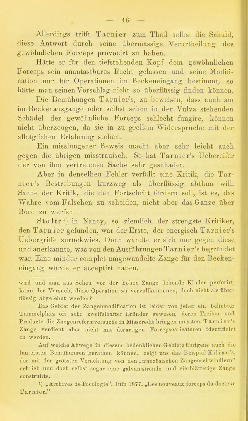 Allerdings trifft Tarnier zum Theil selbst die Schuld, diese Antwort durch seine übermässige Verurteilung des gewöhnlichen Forceps provocirt zu haben. Hätte er für den tiefstehenden Kopf dem gewöhnlichen Forceps sein unantastbares Recht gelassen und seine Modifi- cation nur für Operationen im Beckeneingang bestimmt, so hätte man seinen Vorschlag nicht so überflüssig finden können. Die Bemühungen Tarnier’s, zu beweisen, dass auch am im Beckenausgange oder selbst schon in der Vulva stehenden Schädel der gewöhnliche Forceps schlecht fungire, können nicht überzeugen, da sie in zu grellem Widerspruche mit der alltäglichen Erfahrung stehen. Ein misslungener Beweis macht aber sehr leicht auch gegen die übrigen misstrauisch. So hat Tarnier’s Uebereifer der von ihm vertretenen Sache sehr geschadet. Aber in denselben Fehler verfällt eine Kritik, die Tar- nier’s Bestrebungen kurzweg als überflüssig abthun will. Sache der Kritik, die den Fortschritt fördern soll, ist es, das Wahre vom Falschen zu scheiden, nicht aber das Ganze über Bord zu werfen. Stoltz1) in Nancy, so ziemlich der strengste Kritiker, den Tarnier gefunden, war der Erste, der energisch Tarnier’s Uebergriffe zurückwies. Doch wandte er sich nur gegen diese und anerkannte, was von den Ausführungen Tarnier’s begründet war. Eine minder complet umgewandelte Zange für den Becken- eingang würde er acceptirt haben. wird und man aus Scheu vor der hohen Zange lebende Kinder perforirt, kann der Versuch, diese Operation zu vervollkommnen, doch nicht als über- flüssig abgelehnt werden? Das Gebiet der Zangenmodification ist leider von jeher ein beliebter Tummelplatz oft sehr zweifelhafter Erfinder gewesen, deren Treiben und Producte die Zangenreformversuchein Misscredit bringen mussten. Tarnier’s Zange verdient aber nicht mit derartigen Forcepscaricaturen identificirt zu werden. Auf welche Abwege in diesem bedenklichen Gebiete übrigens auch die lautersten Bemühungen gerathen können, zeigt uns das Beispiel Kilian’s, der mit der grössten Verachtung von den „französischen Zangenschwindlern” schrieb und doch selbst sogar eine galvanisirende und vierblätterige Zange construirte. t) „Archives deTocologie”, Juin 1877. „Les nouveaux forceps du docteur Tarnier.”
