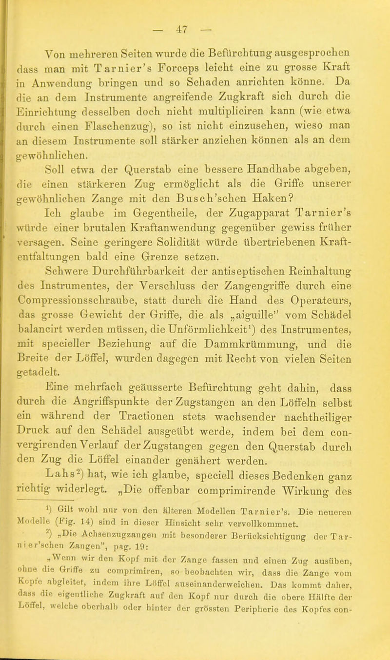 Von mehreren Seiten wurde die Befürchtung ausgesprochen dass man mit Tarnier’s Forceps leicht eine zu grosse Kraft in Anwendung bringen und so Schaden anrichten könne. Da die an dem Instrumente angreifende Zugkraft sich durch die Einrichtung desselben doch nicht multipliciren kann (wie etwa durch einen Flaschenzug), so ist nicht einzusehen, wieso man an diesem Instrumente soll stärker anziehen können als an dem gewöhnlichen. Soll etwa der Querstab eine bessere Handhabe abgeben, die einen stärkeren Zug ermöglicht als die Griffe unserer gewöhnlichen Zange mit den Busch'sehen Haken? Ich glaube im Gegentheile, der Zugapparat Tarnier’s würde einer brutalen Kraftanwendung gegenüber gewiss früher versagen. Seine geringere Solidität würde übertriebenen Kraft- entfaltungen bald eine Grenze setzen. Schwere Durchführbarkeit der antiseptischen Reinhaltung des Instrumentes, der Verschluss der Zangengriffe durch eine Compressionsscliraube, statt durch die Hand des Operateurs, das grosse Gewicht der Griffe, die als „aiguille” vom Schädel balancirt werden müssen, die Unförmlichkeit1) des Instrumentes, mit specieller Beziehung auf die Dammkrümmung, und die Breite der Löffel, wurden dagegen mit Recht von vielen Seiten getadelt. Eine mehrfach geäusserte Befürchtung geht dahin, dass durch die Angriffspunkte der Zugstangen an den Löffeln selbst ein während der Tractionen stets wachsender nachtheiliger Druck auf den Schädel ausgeübt werde, indem bei dem con- vergirenden Verlauf der Zugstangen gegen den Querstab durch den Zug die Löffel einander genähert werden. Lahs2) hat, wie ich glaube, speciell dieses Bedenken ganz richtig widerlegt. „Die offenbar comprimirende Wirkung des b Gilt 'ohl nur von den älteren Modellen Tarnier’s. Die neueren Modelle (big. 14) sind in dieser Hinsicht sehr vervollkommnet. -) „Die Achsenzugzangen mit besonderer Berücksichtigung der Tar- nier’schen Zangen”, pag. 19: „Wenn wir den Kopf mit der Zange fassen und einen Zug ausüben, ohne die Griffe zu comprimiren, so beobachten wir, dass die Zange vom Kopfe abgleitet, indem ihre Löffel auseinanderweichen. Das kommt daher, dass die eigentliche Zugkraft auf den Kopf nur durch die obere Hälfte der Löffel, welche oberhalb oder hinter der grössten Peripherie des Kopfes con-