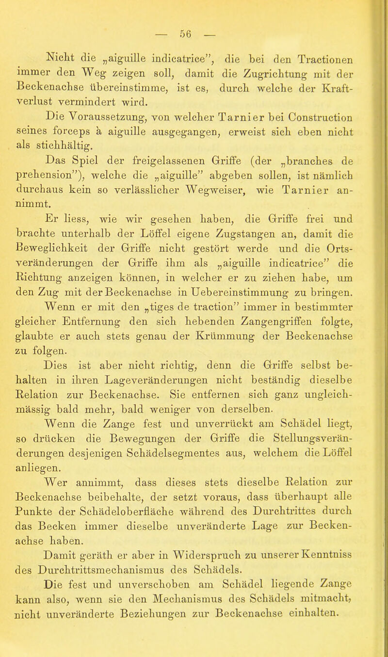 Niclit die „aiguille indicatrice”, die bei den Tractionen immer den Weg zeigen soll, damit die Zugrichtung mit der Beckenachse übereinstimme, ist es, durch welche der Kraft- verlust vermindert wird. Die Voraussetzung, von welcher Tarnier bei Construction seines forceps a aiguille ausgegangen, erweist sich eben nicht als stichhältig. Das Spiel der freigelassenen Griffe (der „branches de prehension”), welche die „aiguille” abgeben sollen, ist nämlich durchaus kein so verlässlicher Wegweiser, wie Tarnier an- nimmt. Er liess, wie wir gesehen haben, die Griffe frei und brachte unterhalb der Löffel eigene Zugstangen an, damit die Beweglichkeit der Griffe nicht gestört werde und die Orts- veränderungen der Griffe ihm als „aiguille indicatrice” die Richtung anzeigen können, in welcher er zu ziehen habe, um den Zug mit der Beckenachse in Uebereinstimmung zu bringen. Wenn er mit den „tiges de traction” immer in bestimmter gleicher Entfernung den sich hebenden Zangengriffen folgte, glaubte er auch stets genau der Krümmung der Beckenachse zu folgen. Dies ist aber nicht richtig, denn die Griffe selbst be- halten in ihren Lageveränderungen nicht beständig dieselbe Relation zur Beckenachse. Sie entfernen sich ganz ungleich- massig bald mehr, bald weniger von derselben. Wenn die Zange fest und unverrückt am Schädel liegt, so drücken die Bewegungen der Griffe die Stellungsverän- derungen desjenigen Schädelsegmentes aus, welchem die Löffel anliegen. Wer annimmt, dass dieses stets dieselbe Relation zur Beckenachse beibehalte, der setzt voraus, dass überhaupt alle Punkte der Schädeloberfläche während des Durchtrittes durch das Becken immer dieselbe unvei’änderte Lage zur Becken- achse haben. Damit gerätli er aber in Widerspruch zu unserer Kenntniss des Durchtrittsmechanismus des Schädels. Die fest und unverschoben am Schädel liegende Zange kann also, wenn sie den Mechanismus des Schädels mitmacht, nicht unveränderte Beziehungen zur Beckenachse einhalten.