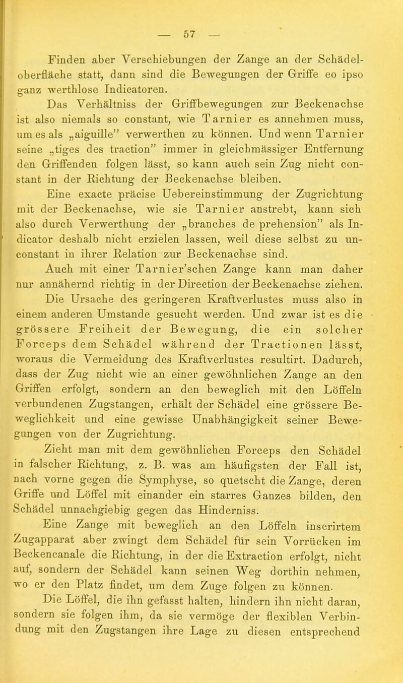 Finden aber Verschiebungen der Zange an der Schädel- oberfläche statt, dann sind die Bewegungen der Griffe eo ipso ganz werthlose Indicatoren. Das Verhältniss der Griffbewegungen zur Beckenachse ist also niemals so constant, wie Tarnier es annehmen muss, um es als „aiguille” verwertlien zu können. Und wenn Tarnier seine „tiges des traction” immer in gleichmässiger Entfernung den Griffenden folgen lässt, so kann auch sein Zug nicht con- stant in der Richtung der Beckenachse bleiben. Eine exacte präcise Uebereinstimmung der Zugrichtung mit der Beckenachse, wie sie Tarnier anstrebt, kann sich also durch Verwertliung der „branches de prehension” als In- dicator deshalb nicht erzielen lassen, weil diese selbst zu un- constant in ihrer Relation zur Beckenachse sind. Auch mit einer Tarnier’schen Zange kann man daher nur annähernd richtig in der Direction der Beckenachse ziehen. Die Ursache des geringeren Kraftverlustes muss also in einem anderen Umstande gesucht werden. Und zwar ist es die grössere Freiheit der Bewegung, die ein solcher Forceps dem Schädel während der Tractionen lässt, woraus die Vermeidung des Kraftverlustes resultirt. Dadurch, dass der Zug nicht wie an einer gewöhnlichen Zange an den Griffen erfolgt, sondern an den beweglich mit den Löffeln verbundenen Zugstangen, erhält der Schädel eine grössere Be- weglichkeit und eine gewisse Unabhängigkeit seiner Bewe- gungen von der Zugrichtung. Zieht man mit dem gewöhnlichen Forceps den Schädel in falscher Richtung, z. B. was am häufigsten der Fall ist, nach vorne gegen die Symphyse, so quetscht die Zange, deren Griffe und Löffel mit einander ein stax-res Ganzes bilden, den Schädel unnachgiebig gegen das Hinderniss. Eine Zange mit beweglich an den Löffeln inserirtem Zugapparat aber zwingt dem Schädel für sein Vorrücken im Beckencanale die Richtung, in der die Extraction erfolgt, nicht auf, sondern der Schädel kann seinen Weg dorthin nehmen, wo er den Platz findet, um dem Zuge folgen zu können. Die Löffel, die ihn gefasst halten, hindern ihn nicht daran, sondern sie folgen ihm, da sie vermöge der flexiblen Verbin- dung mit den Zugstangen ihre Lage zu diesen entsprechend
