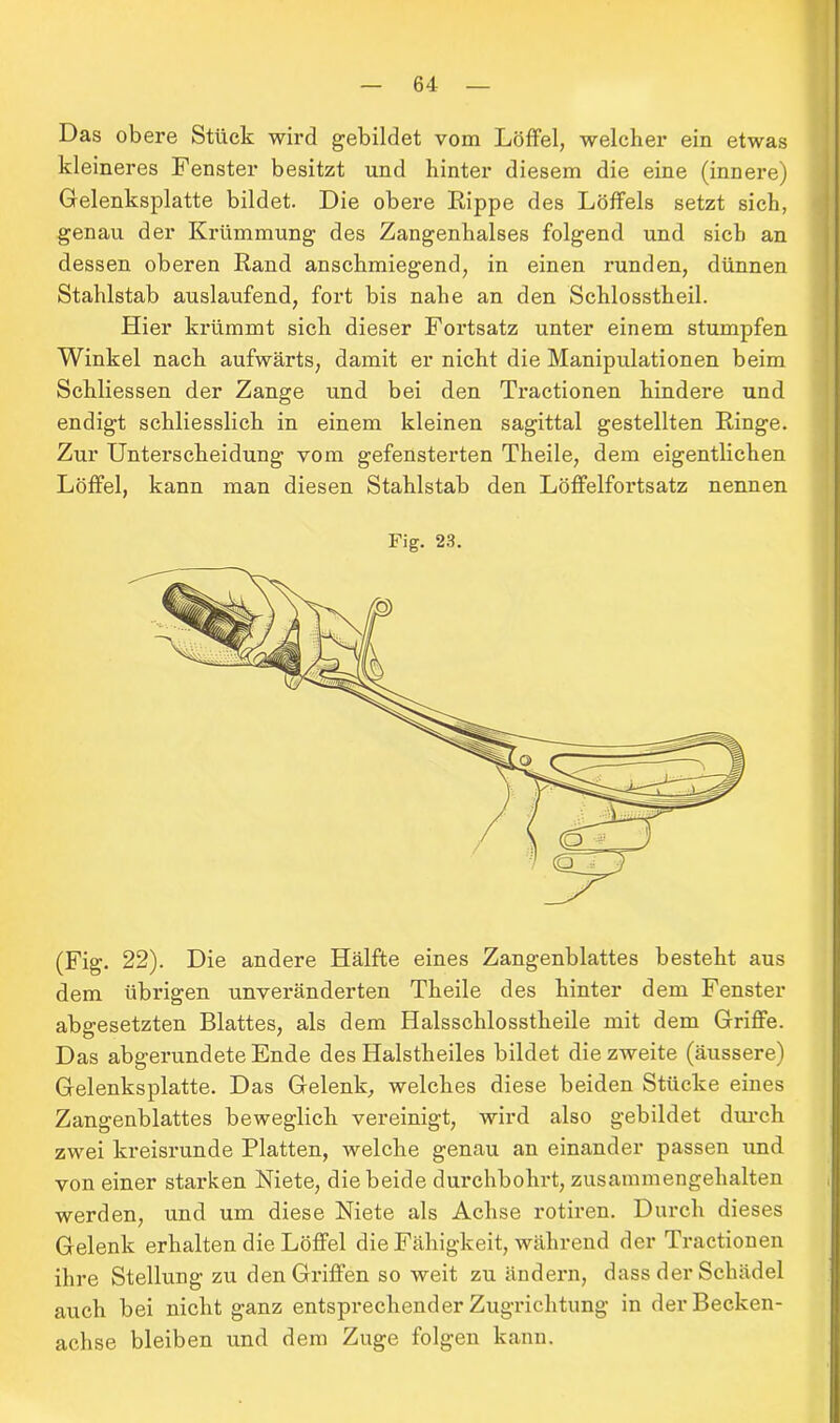 Das obere Stück wird gebildet vom Löffel, welcher ein etwas kleineres Fenster besitzt und hinter diesem die eine (innere) Gelenksplatte bildet. Die obere Rippe des Löffels setzt sich, genau der Krümmung des Zangenhalses folgend und sich an dessen oberen Rand anschmiegend, in einen runden, dünnen Stahlstab auslaufend, fort bis nahe an den Schlosstheil. Hier krümmt sich dieser Fortsatz unter einem stumpfen Winkel nach aufwärts, damit er nicht die Manipulationen beim Schliessen der Zange und bei den Tractionen hindere und endigt schliesslich in einem kleinen sagittal gestellten Ringe. Zur Unterscheidung vom gefensterten Theile, dem eigentlichen Löffel, kann man diesen Stahlstab den Löfifelfortsatz nennen Fig. 23. (Fig. 22). Die andere Hälfte eines Zangenblattes besteht aus dem übrigen unveränderten Theile des hinter dem Fenster abgesetzten Blattes, als dem Halsschlosstheile mit dem Griffe. Das abgerundete Ende des Halstheiles bildet diezweite (äussere) Gelenksplatte. Das Gelenk, welches diese beiden Stücke eines Zangenblattes beweglich vereinigt, wird also gebildet durch zwei ki’eisrunde Platten, welche genau an einander passen und von einer starken Niete, die beide durchbohrt, zusammengehalten werden, und um diese Niete als Achse rotiren. Durch dieses Gelenk erhalten die Löffel die Fähigkeit, während der Tractionen ihre Stellung zu den Griffen so weit zu ändern, dass der Schädel auch bei nicht ganz entsprechender Zugrichtung in der Becken- achse bleiben und dem Zuge folgen kann.