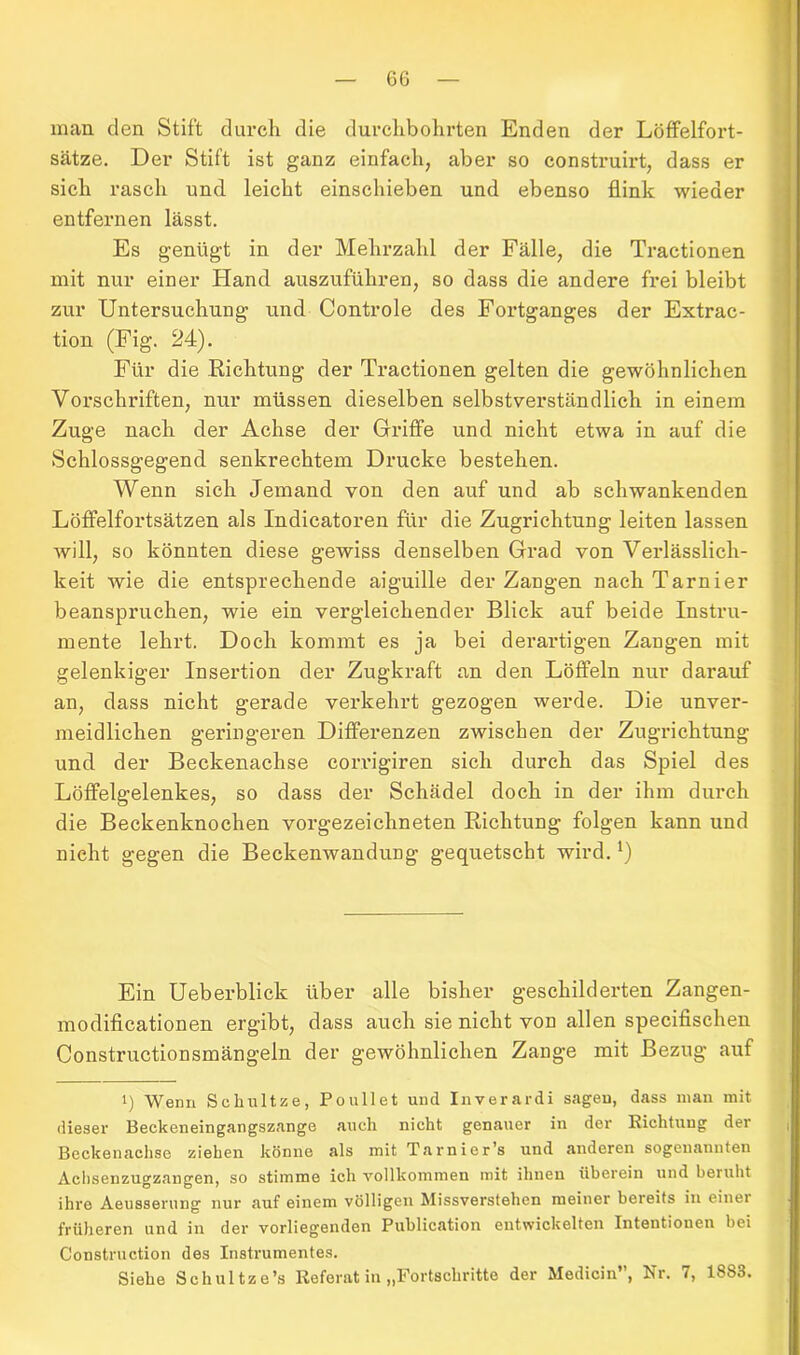 man den Stift durch die durchbohrten Enden der Löffelfort- sätze. Der Stift ist ganz einfach, aber so construirt, dass er sich rasch und leicht einschieben und ebenso flink wieder entfernen lässt. Es genügt in der Mehrzahl der Fälle, die Tractionen mit nur einer Hand auszuführen, so dass die andere frei bleibt zur Untersuchung und Controle des Fortganges der Extrac- tion (Fig. 24). Für die Richtung der Tractionen gelten die gewöhnlichen Vorschriften, nur müssen dieselben selbstverständlich in einem Zuge nach der Achse der Griffe und nicht etwa in auf die Schlossgegend senkrechtem Drucke bestehen. Wenn sich Jemand von den auf und ab schwankenden Löffelfortsätzen als Indicatoren für die Zugrichtung leiten lassen will, so könnten diese gewiss denselben Grad von Verlässlich- keit wie die entsprechende aiguille der Zangen nachTarnier beanspruchen, wie ein vergleichender Blick auf beide Instru- mente lehrt. Doch kommt es ja bei derartigen Zangen mit gelenkiger Insertion der Zugkraft an den Löffeln nur darauf an, dass nicht gerade verkehrt gezogen werde. Die unver- meidlichen geringeren Differenzen zwischen der Zugrichtung und der Beckenachse corrigiren sich durch das Spiel des Löffelgelenkes, so dass der Schädel doch in der ihm durch die Beckenknochen vorgezeichneten Richtung folgen kann und nicht gegen die Beckenwandung gequetscht wird.*) Ein Ueberblick über alle bisher geschilderten Zangen- modificationen ergibt, dass auch sie nicht von allen specifischen Constructionsmängeln der gewöhnlichen Zange mit Bezug auf i) Wenn Schnitze, Poullet und Inverardi sagen, dass man mit. dieser Beckeneingangszange auch nicht genauer in der Richtung der Beckenachse ziehen könne als mit Tarnier’s und anderen sogenannten Achsenzugzangen, so stimme ich vollkommen mit ihnen überein und beruht ihre Aeusserung nur auf einem völligen Missverstehen meiner bereits in einer früheren und in der vorliegenden Publication entwickelten Intentionen bei Construction des Instrumentes. Siehe Sehultze’s Referat in „Fortschritte der Medicin”, Nr. 7, 1883.