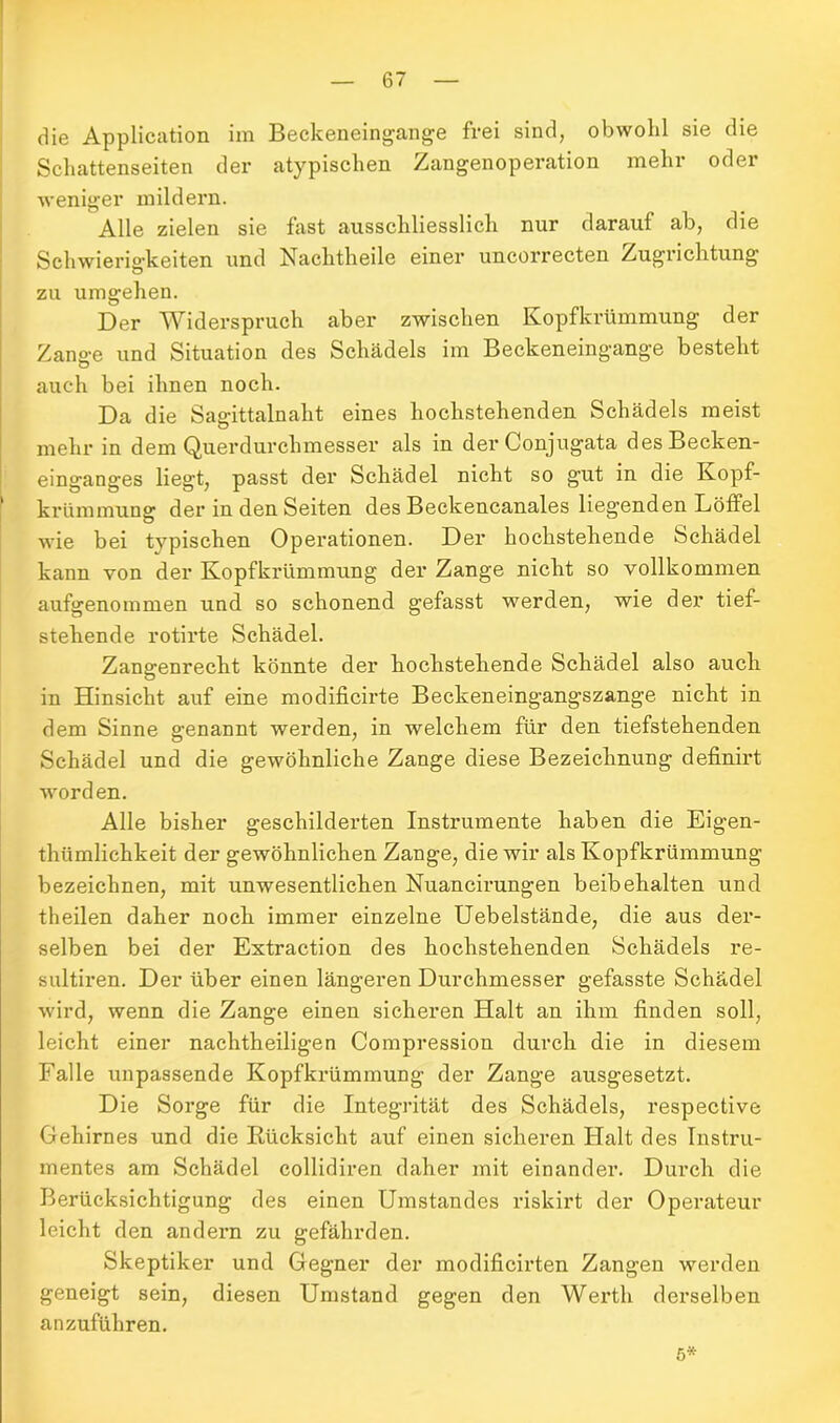 die Application im Beckeneingange frei sind, obwohl sie die Schattenseiten der atypischen Zangenoperation mehr oder weniger mildern. Alle zielen sie fast ausschliesslich nur darauf ab, die Schwierigkeiten und Nachtheile einer uncorrecten Zugrichtung zu umgehen. Der Widerspruch aber zwischen Kopfkrümmung der Zana-e und Situation des Schädels im Beckeneingange besteht Ö auch bei ihnen noch. Da die Saaittalnaht eines hochstehenden Schädels meist mehr in dem Querdurchmesser als in derConjugata des Becken- einganges liegt, passt der Schädel nicht so gut in die Kopf- krümmung der in den Seiten des Beckencanales liegenden Löffel wie bei typischen Operationen. Der hochstehende Schädel kann von der Kopfkrümmung der Zange nicht so vollkommen aufgenommen und so schonend gefasst werden, wie der tief- stehende rotirte Schädel. Zangenrecht könnte der hochstehende Schädel also auch in Hinsicht auf eine modificirte Beckeneingangszange nicht in dem Sinne genannt werden, in welchem für den tiefstehenden Schädel und die gewöhnliche Zange diese Bezeichnung definirt worden. Alle bisher geschilderten Instrumente haben die Eigen- thümlichkeit der gewöhnlichen Zange, die wir als Kopfkrümmung bezeichnen, mit unwesentlichen Nuancirungen beibehalten und theilen daher noch immer einzelne Uebelstände, die aus der- selben bei der Extraction des hochstehenden Schädels re- sultiren. Der über einen längeren Durchmesser gefasste Schädel wird, wenn die Zange einen sicheren Halt an ihm finden soll, leicht einer nachtheiligen Compression durch die in diesem Falle unpassende Kopfkrümmung der Zange ausgesetzt. Die Sorge für die Integrität des Schädels, respective Gehirnes und die Rücksicht auf einen sicheren Halt des Instru- mentes am Schädel collidiren daher mit einander. Durch die Berücksichtigung des einen Umstandes riskirt der Operateur leicht den andern zu gefährden. Skeptiker und Gegner der modificirten Zangen werden geneigt sein, diesen Umstand gegen den Werth derselben anzuführen. 5*
