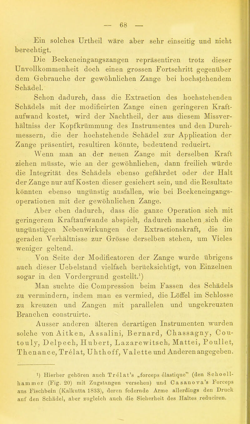 Ein solches Urtheil wäre aber sehr einseitig und nicht berechtigt. Die Beckeneingangszangen repräsentiren trotz dieser Unvollkommenheit doch einen grossen Fortschritt gegenüber dem Gebrauche der gewöhnlichen Zange bei hochstehendem Schädel. Schon dadurch, dass die Extraction des hochstehenden Schädels mit der modificirten Zange einen geringeren Kraft- aufwand kostet, wird der Nachtheil, der aus diesem Missver- hältniss der Kopfkrümmung des Instrumentes und den Durch- messern, die der hochstehende Schädel zur Application der Zange präsentirt, resultiren könnte, bedeutend reducirt. Wenn man an der neuen Zange mit derselben Kraft ziehen müsste, wie an der gewöhnlichen, dann freilich würde die Integrität des Schädels ebenso gefährdet oder der Halt der Zange nur auf Kosten dieser gesichert sein, und die Resultate könnten ebenso ungünstig ausfallen, wie bei Beckeneingangs- operationen mit der gewöhnlichen Zange. Aber eben dadurch, dass die ganze Operation sich mit geringerem Kraftaufwande abspielt, dadurch machen sich die ungünstigen Nebenwirkungen der Extractionskraft, die im geraden Verhältnisse zur Grösse derselben stehen, um Vieles weniger geltend. Von Seite der Modificatoren der Zange wurde übrigens auch dieser Uebelstand vielfach berücksichtigt, von Einzelnen sogar in den Vordergrund gestellt.1) Man suchte die Compression beim Fassen des Schädels zu vermindern, indem man es vermied, die Löffel im Schlosse zu kreuzen und Zangen mit parallelen und ungekreuzten Branchen construirte. Ausser anderen älteren derartigen Instrumenten wurden solche von Aitken, Assalini, Bernard, Chassagny, Cou- touly, Delpech, Hubert, Lazarewitsck, Mattei, Poullet, Thenance, Tr61at, Uhthoff, Valette und Anderen angegeben. ü Hierher gehören auch Tnülat’s „forceps 61astique” (den Schoell- hammer (Fig. 20) mit Zugstangen versehen) und Casanova’s Forceps aus Fischbein (Kalkutta 1833), deren federnde Arme allerdings den Druck auf den Schädel, aber zugleich auch die Sicherheit des Haltes reduciren.