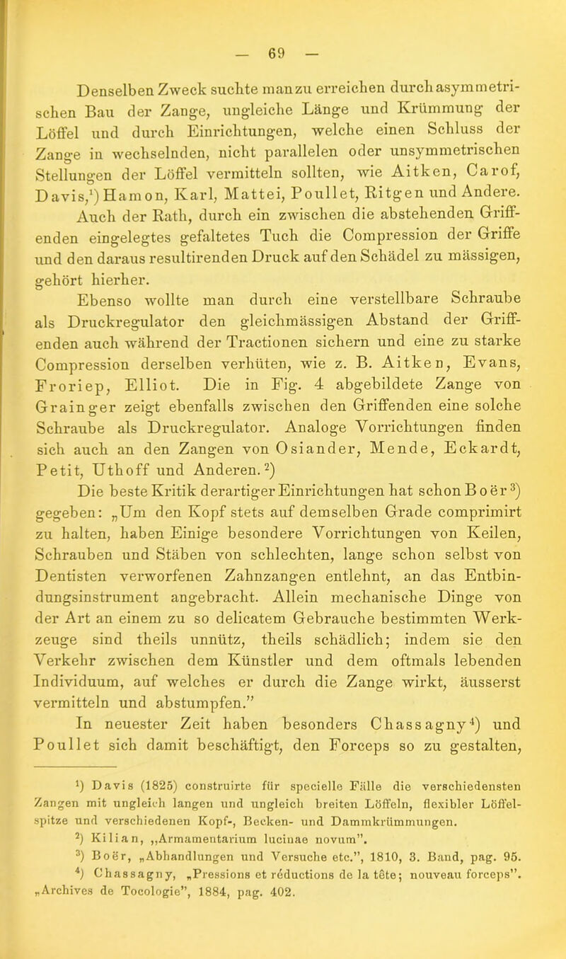 Denselben Zweck suchte manzu erreichen durch asymmetri- schen Bau der Zange, ungleiche Länge und Krümmung der Löffel und durch Einrichtungen, welche einen Schluss der Zange in wechselnden, nicht parallelen oder unsymmetrischen Stellungen der Löffel vermitteln sollten, wie Aitken, Carof, Davis,1) Hamon, Karl, Mattei, Poullet, Ritgen und Andere. Auch der Rath, durch ein zwischen die abstehenden Griff- enden eingelegtes gefaltetes Tuch die Compression der Griffe und den daraus resultirenden Druck auf den Schädel zu mässigen, gehört hierher. Ebenso wollte man durch eine verstellbare Schraube als Druckregulator den gleichmässigen Abstand der Griff- enden auch während der Tractionen sichern und eine zu starke Compression derselben verhüten, wie z. B. Aitken, Evans, Froriep, Elliot. Die in Fig. 4 abgebildete Zange von Grainger zeigt ebenfalls zwischen den Griffenden eine solche Schraube als Druckregulator. Analoge Vorrichtungen finden sich auch an den Zangen von Osiander, Mende, Eckardt, Petit, Uthoff und Anderen.2) Die beste Kritik derartiger Einrichtungen hat schon Bo er3) gegeben: „Um den Kopf stets auf demselben Grade comprimirt zu halten, haben Einige besondere Vorrichtungen von Keilen, Schrauben und Stäben von schlechten, lange schon selbst von Dentisten verworfenen Zahnzangen entlehnt, an das Entbin- dungsinstrument angebracht. Allein mechanische Dinge von der Art an einem zu so delicatem Gebrauche bestimmten Werk- zeuge sind tlieils unnütz, theils schädlich; indem sie den Verkehr zwischen dem Künstler und dem oftmals lebenden Individuum, auf welches er durch die Zange wirkt, äusserst vermitteln und abstumpfen.” In neuester Zeit haben besonders Chassagny4) und Poullet sich damit beschäftigt, den Forceps so zu gestalten, *) Davis (1825) eonstruirte für specielle Fälle die verschiedensten Zangen mit ungleich langen und ungleich breiten Löffeln, flexibler Löffel- spitze und verschiedenen Kopf-, Becken- und Dammkrümmungen. 2) Kilian, „Armamentarium luciuae novum”. 3) Boer, „Abhandlungen und Versuche etc.”, 1810, 3. Band, pag. 95. 4) Chassagny, „Pressions et reductions de la tete; nouveau forceps”. „Archives de Tocologie”, 1884, pag. 402.