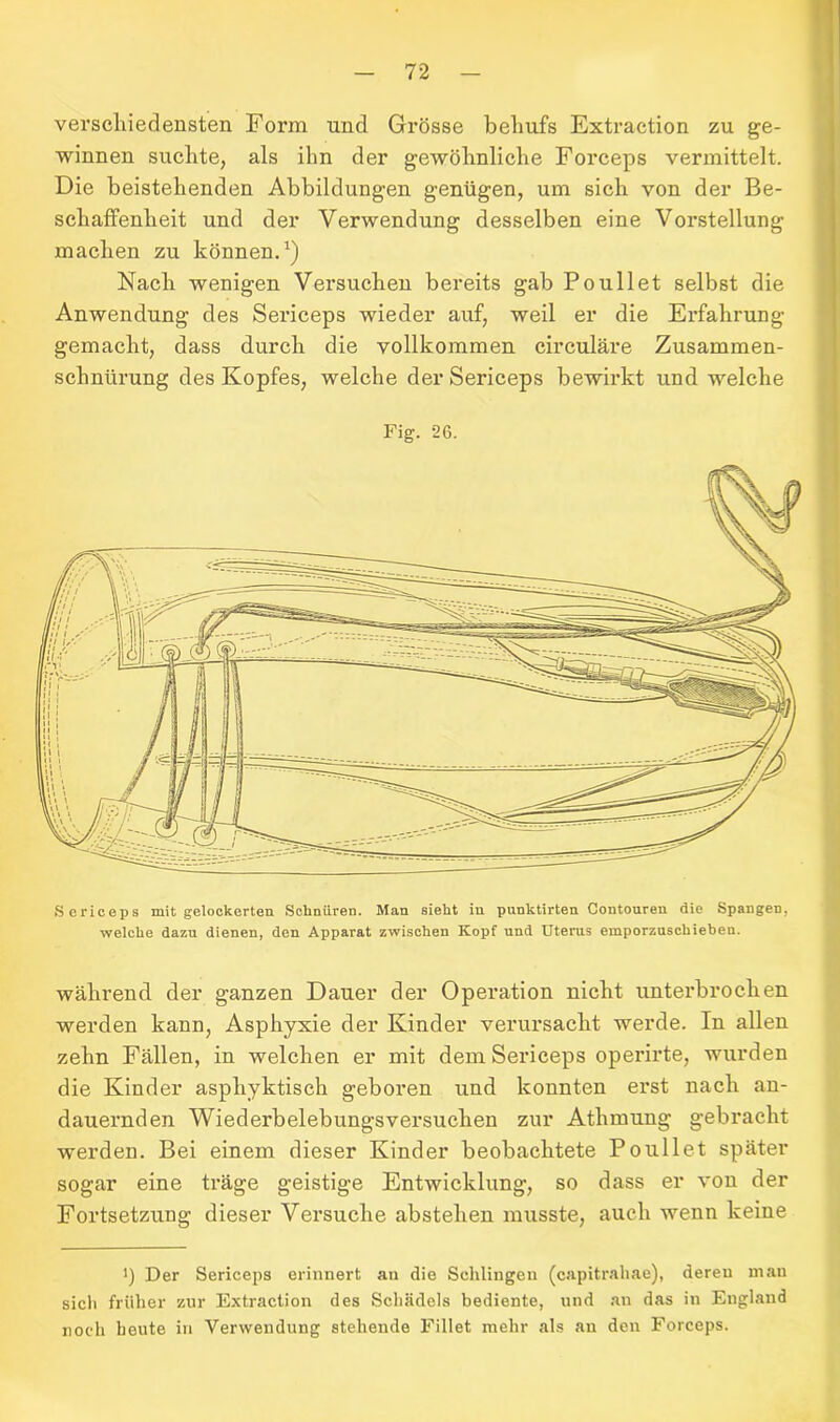 verschiedensten Form und Grösse behufs Extraction zu ge- winnen suchte, als ihn der gewöhnliche Forceps vermittelt. Die beistehenden Abbildungen genügen, um sich von der Be- schaffenheit und der Verwendung desselben eine Vorstellung machen zu können.1) Nach wenigen Versuchen bereits gab Poullet selbst die Anwendung des Sericeps wieder auf, weil er die Erfahrung gemacht, dass durch die vollkommen circulare Zusammen- schnürung des Kopfes, welche der Sericeps bewirkt und welche Fig. 26. Sericeps mit gelockerten Schnüren. Man sieht in punktirten Coutouren die Spangen, welche dazu dienen, den Apparat zwischen Kopf und Uterus emporzuschieben. während der ganzen Dauer der Operation nicht unterbrochen werden kann, Asphyxie der Kinder verursacht werde. In allen zehn Fällen, in welchen er mit dem Sericeps operirte, wurden die Kinder asphyktisch geboren und konnten erst nach an- dauernden Wiederbelebungsversuchen zur Athmung gebracht werden. Bei einem dieser Kinder beobachtete Poullet später sogar eine träge geistige Entwicklung, so dass er von der Fortsetzung dieser Versuche abstehen musste, auch wenn keine 1) Der Sericeps erinnert au die Sehlingen (capitrahae), deren man sich früher zur Extraction des Schädels bediente, und an das in England noch heute in Verwendung stehende Fillet mehr als au den Forceps.