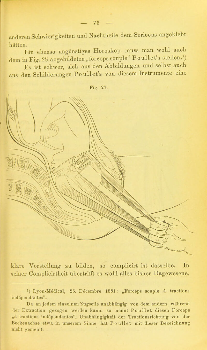 anderen Schwierigkeiten und Nachtheile dem Sericeps angeklebt hätten. Ein ebenso ungünstiges Horoskop muss man wohl auch dem in Fig. 28 abgebildeten „forceps souple” Poullet’s stellen.1) Es ist schwer, sich aus den Abbildungen und selbst auch aus den Schilderungen Poullet’s von diesem Instrumente eine Fig. 27. klare Vorstellung zu bilden, so complicirt ist dasselbe. In seiner Oomplicirtheit übertrifft es wohl alles bisher Dagewesene. Lyon-Medical, 25. Ddcembre 1881: „Forceps souple s\ tractions independantes”. Da an jedem einzelnen Zugseile unabhängig von dem andern während der Extraction gezogen werden kann, so nennt Poullet diesen Forceps „ä tractions independantes”. Unabhängigkeit der Tractionsrichtung von der Beckenachse etwa in unserem Sinne hat Poullet mit dieser Bezeichnung nicht gemeint.