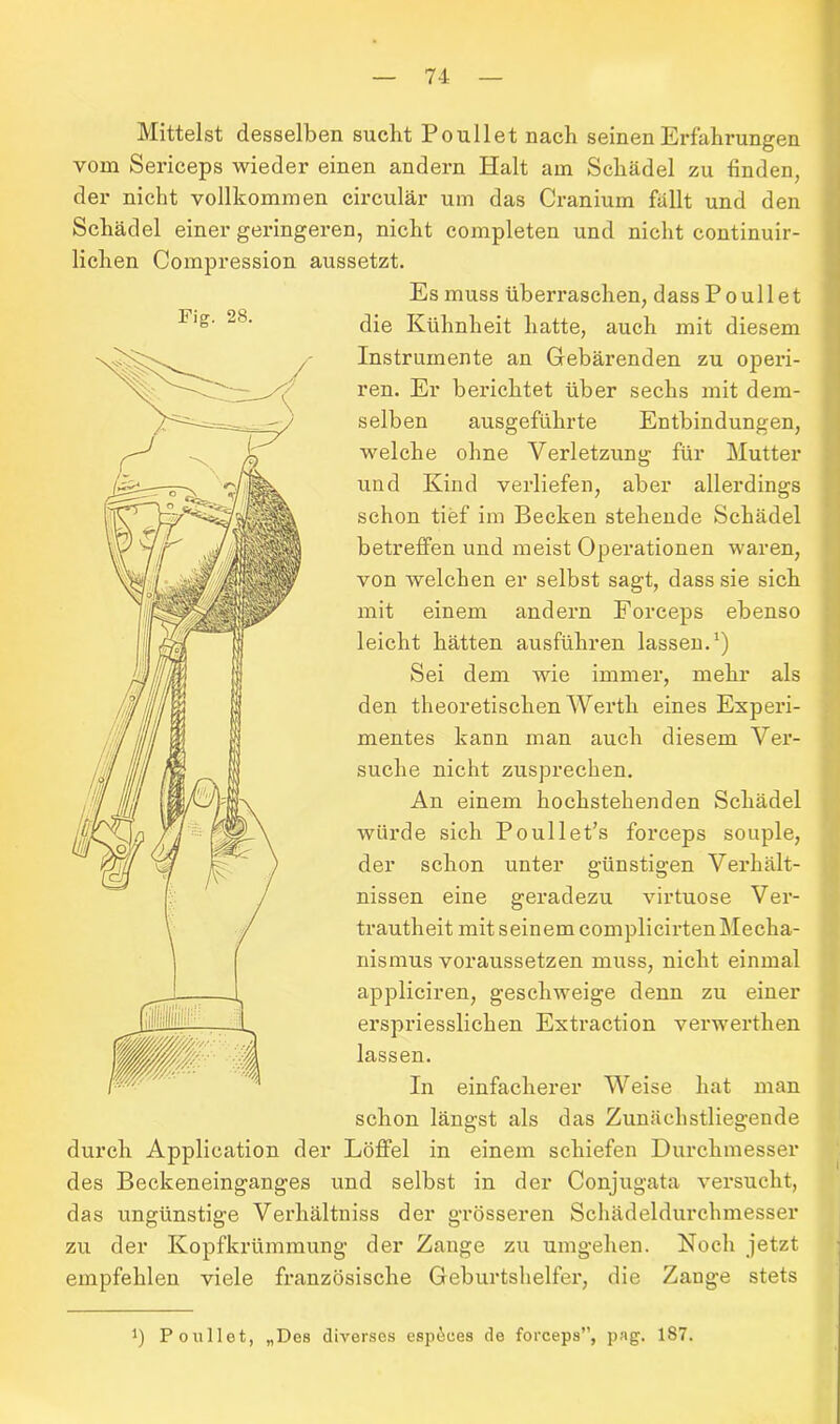 Mittelst desselben sucht Poullet nach seinen Erfahrungen vom Sericeps wieder einen andern Halt am Schädel zu finden, der nicht vollkommen circular um das Cranium fällt und den Schädel einer geringeren, nicht completen und nicht continuir- lichen Compression aussetzt. die Kunnneit Hatte,auch mit diesem Instrumente an Gebärenden zu operi- ren. Er berichtet über sechs mit dem- selben ausgeführte Entbindungen, welche ohne Verletzung für Mutter schon tief im Becken stehende Schädel betreffen und meist Operationen waren, mit einem andern Forceps ebenso leicht hätten ausführen lassen.1) Sei dem wie immer, mehr als den theoretischen Werth eines Experi- mentes kann man auch diesem Ver- suche nicht zusprechen. würde sich Poullet’s forceps souple, der schon unter günstigen Verhält- nissen eine geradezu virtuose Ver- trautheit mit seinem complicirtenMecha- nismus voraussetzen muss, nicht einmal appliciren, geschweige denn zu einer In einfacherer Weise hat man schon längst als das Zunächstliegende von welchen er selbst sagt, dass sie sich erspriesslichen Extraction verwerthen lassen. und Kind verliefen, aber allerdings An einem hochstehenden Schädel durch Application der Löffel in einem schiefen Durchmesser des Beckeneinganges und selbst in der Conjugata versucht, das ungünstige Verhältniss der grösseren Schädeldurchmesser zu der Kopfkrümmung der Zange zu umgehen. Noch jetzt empfehlen viele französische Geburtshelfer, die Zange stets