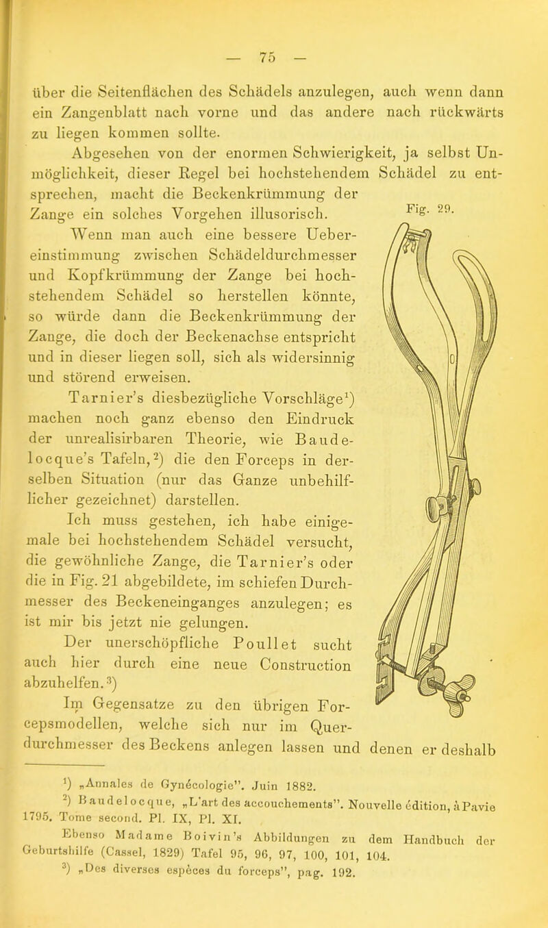über die Seitenflächen des Schädels anzulegen, auch wenn dann ein Zangenblatt nach vorne und das andere nach rückwärts zu liegen kommen sollte. Abgesehen von der enormen Schwierigkeit, ja selbst Un- möglichkeit, dieser Regel bei hochstehendem Schädel zu ent- sprechen, macht die Beckenkrümmung der Zange ein solches Vorgehen illusorisch. Flg- Wenn man auch eine bessere Ueber- einstimmung zwischen Schädeldurchmesser und Kopfkrümmung der Zange bei hoch- stehendem Schädel so hersteilen könnte, so würde dann die Beckenkrümmung der Zange, die doch der Beckenachse entspricht und in dieser liegen soll, sich als widersinnig und störend erweisen. Tarnier’s diesbezügliche Vorschläge1) machen noch ganz ebenso den Eindruck der uni’ealisirbaren Theorie, wie Baude- locque’s Tafeln,2) die den Forceps in der- selben Situation (nur das Ganze unbehilf- licher gezeichnet) darstellen. Ich muss gestehen, ich habe einige- male bei hochstehendem Schädel versucht, die gewöhnliche Zange, die Tarnier’s oder die in Fig. 21 abgebildete, im schiefen Durch- messer des Beckeneinganges anzulegen; es ist mir bis jetzt nie gelungen. Der unerschöpfliche Poullet sucht auch hier durch eine neue Construction abzuhelfen.3) Im Gegensätze zu den übrigen For- cepsmodellen, welche sich nur im Quer- durchmesser des Beckens anlegen lassen und denen er deshalb ') „ Annales de Gyndcologie”. Juin 1882. 2) Baudelocque, „L'art des aecouchements”. Nouvello edition, äPavie 1795. Tome second. PI. IX, PI. XI. Ebenso Madame Boivin’s Abbildungen zu dem Handbuch der Geburtshilfe (Cassel, 1829) Tafel 95, 96, 97, 100, 101, 104. 3) „Des diverses especes du forceps”, pag. 192.