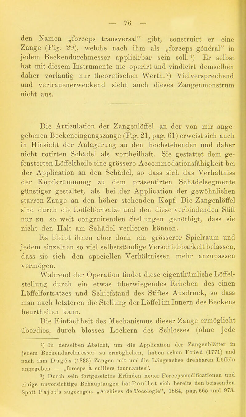 den Namen „forceps transversal” gibt, construirt er eine Zange (Fig. 29), welche nach ihm als „forceps gdndral” in jedem Beckendurchmesser applicirbar sein soll. ’) Er selbst hat mit diesem Instrumente nie operirt und vindicirt demselben daher vorläufig nur theoretischen Werth.* 2) Vielversprechend und vertrauenerweckend sieht auch dieses Zangenmonstrum nicht aus. Die Articulation der Zangenlöffel an der von mir ange- gebenen Beckeneingangszange (Fig. 21, pag. 61) erweist sich auch in Hinsicht der Anlagerung an den hochstehenden und daher nicht rotirten Schädel als vortheilhaft. Sie gestattet dem ge- fensterten Löffeltheile eine grössere Accommodationsfähigkeit bei der Application an den Schädel, so dass sich das Verliältniss der Kopfkrümmung zu dem präsentirten Schädelsegmente günstiger gestaltet, als bei der Application der gewöhnlichen starren Zange an den höher stehenden Kopf. Die Zangenlöffel sind durch die Löffelfortsätze und den diese verbindenden Stift nur zu so weit congruirenden Stellungen genöthigt, dass sie nicht den Halt am Schädel verlieren können. Es bleibt ihnen aber doch ein grösserer Spielraum und jedem einzelnen so viel selbstständige Verschiebbarkeit belassen, dass sie sich den speciellen Verhältnissen mehr anzupassen vermögen. Während der Operation findet diese eigenthümliche Löffel- stellung durch ein etwas überwiegendes Erheben des einen Löffelfortsatzes und Schiefstand des Stiftes Ausdruck, so dass man nach letzteren die Stellung der Löffel im Innern des Beckens beurtheilen kann. Die Einfachheit des Mechanismus dieser Zange ermöglicht überdies, durch blosses Lockern des Schlosses (ohne jede J) In derselben Absicht, um die Application der Zangenblätter in jedem Beekendurehmesser zu ermöglichen, haben schon Fried (1771) und nach ihm Duges (1833) Zangen mit um die Längsachse drehbaren Löfielu angegeben — „forceps k cuillers tournantes”. 2) Durch sein fortgesetztes Erfinden neuer Forcepsmodificationen und einige unvorsichtige Behauptungen hatPoullet sich bereits den beissenden Spott Pajot’s zugezogen. „Archives de Tocologie”, 1884, pag. 665 und 973.