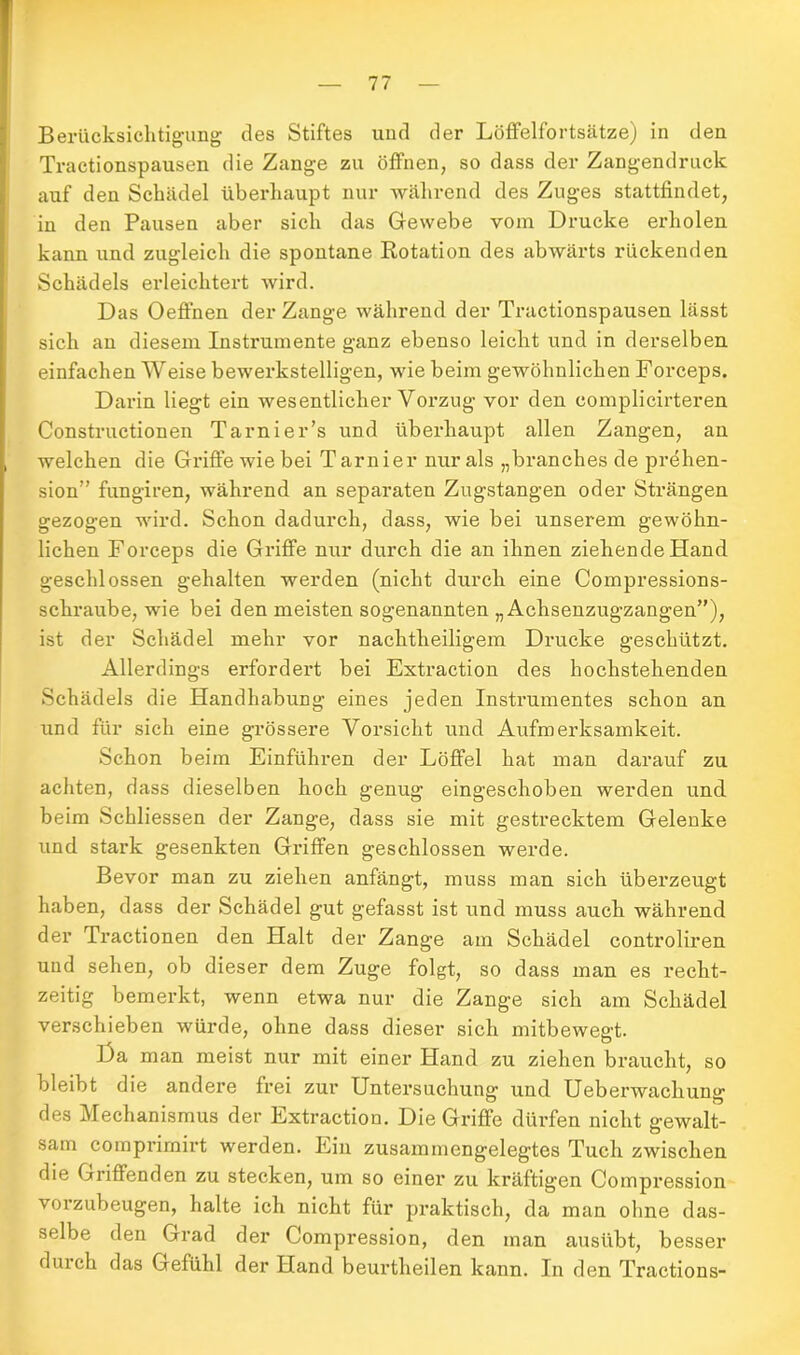 Berücksichtigung des Stiftes und der Löffelfortsätze) in den Tractionspausen die Zange zu öffnen, so dass der Zangendruck auf den Schädel überhaupt nur während des Zuges stattfindet, in den Pausen aber sich das Gewebe vom Drucke erholen kann und zugleich die spontane Rotation des abwärts rückenden Schädels erleichtert wird. Das Oeffnen der Zange während der Tractionspausen lässt sich an diesem Instrumente ganz ebenso leicht und in derselben einfachen Weise bewerkstelligen, wie beim gewöhnlichen Forceps. Darin liegt ein wesentlicher Vorzug vor den complicirteren Constructionen Tarnier’s und überhaupt allen Zangen, an welchen die Griffe wie bei Tarnier nur als „branches de prehen- sion” fungiren, während an separaten Zugstangen oder Strängen gezogen wird. Schon dadurch, dass, wie bei unserem gewöhn- lichen Forceps die Griffe nur durch die an ihnen ziehende Hand geschlossen gehalten werden (nicht durch eine Compressions- schraube, wie bei den meisten sogenannten „ Achsenzugzangen”), ist der Schädel mehr vor nachtheiligem Drucke geschützt. Allerdings erfordert bei Extraction des hochstehenden Schädels die Handhabung eines jeden Instrumentes schon an und für sich eine grössere Vorsicht und Aufmerksamkeit. Schon beim Einführen der Löffel hat man darauf zu achten, dass dieselben hoch genug eingeschoben werden und beim Schliessen der Zange, dass sie mit gestrecktem Gelenke und stark gesenkten Griffen geschlossen werde. Bevor man zu ziehen anfängt, muss man sich überzeugt haben, dass der Schädel gut gefasst ist und muss auch während der Tractionen den Halt der Zange am Schädel controliren und sehen, ob dieser dem Zuge folgt, so dass man es recht- zeitig bemerkt, wenn etwa nur die Zange sich am Schädel verschieben würde, ohne dass dieser sich mitbewegt. Da man meist nur mit einer Hand zu ziehen braucht, so bleibt die andere frei zur Untersuchung und Ueberwachung des Mechanismus der Extraction. Die Griffe dürfen nicht gewalt- sam comprimirt werden. Ein zusammengelegtes Tuch zwischen die Griffenden zu stecken, um so einer zu kräftigen Compression vorzubeugen, halte ich nicht für praktisch, da man ohne das- selbe den Grad der Compression, den man ausübt, besser durch das Gefühl der Hand beurtheilen kann. In den Tractions-