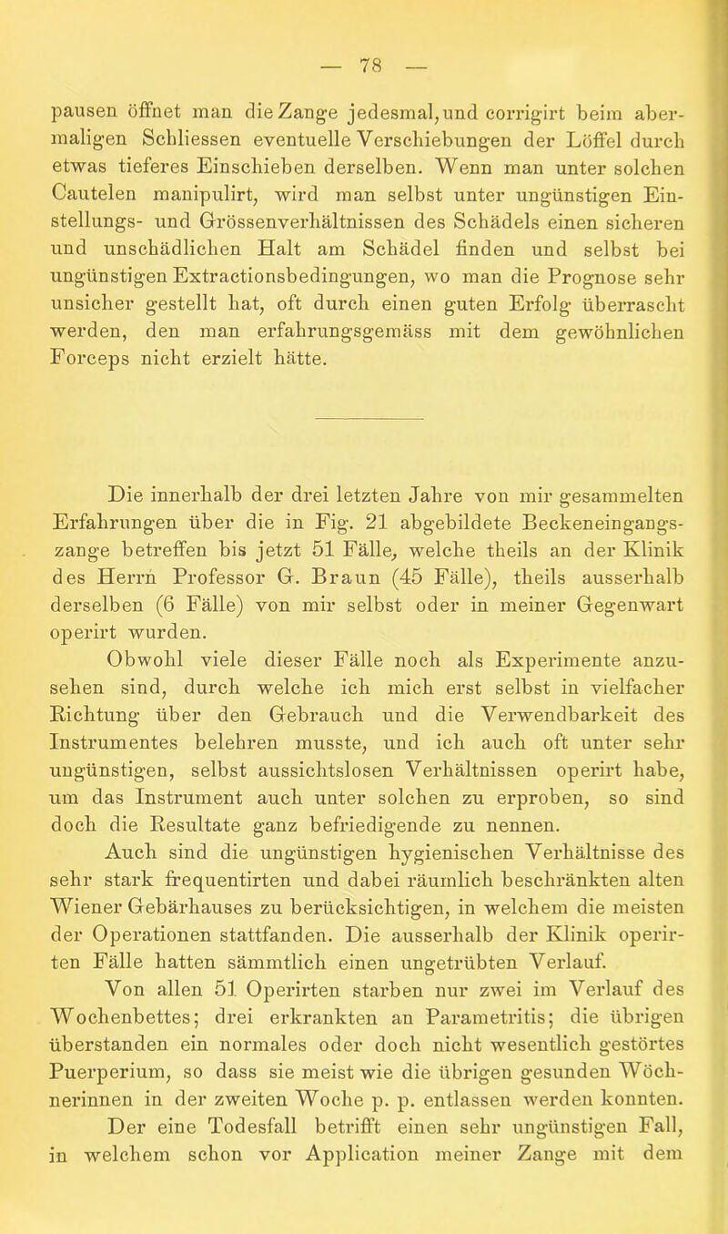 pausen öffnet man die Zange jedesmal,und corrigirt beim aber- maligen Schliessen eventuelle Verschiebungen der Löffel durch etwas tieferes Einschieben derselben. Wenn man unter solchen Cautelen manipulirt, wird man selbst unter ungünstigen Ein- stellungs- und Grössenverhältnissen des Schädels einen sicheren und unschädlichen Halt am Schädel finden und selbst bei ungünstigen Extractionsbedingungen, wo man die Prognose sehr unsicher gestellt hat, oft durch einen guten Erfolg überrascht werden, den man erfalirungsgemäss mit dem gewöhnlichen Forceps nicht erzielt hätte. Die innerhalb der drei letzten Jahre von mir gesammelten Erfahrungen über die in Fig. 21 abgebildete Beckeneingangs- zange betreffen bis jetzt 51 Fälle, welche theils an der Klinik des Herrn Professor G. Braun (45 Fälle), theils ausserhalb derselben (6 Fälle) von mir selbst oder in meiner Gegenwart operirt wurden. Obwohl viele dieser Fälle noch als Experimente anzu- sehen sind, durch welche ich mich erst selbst in vielfacher Richtung über den Gebrauch und die Verwendbarkeit des Instrumentes belehren musste, und ich auch oft unter sehr ungünstigen, selbst aussichtslosen Verhältnissen operirt habe, um das Instrument auch unter solchen zu erproben, so sind doch die Resultate ganz befriedigende zu nennen. Auch sind die ungünstigen hygienischen Verhältnisse des sehr stark frequentirten und dabei räumlich beschränkten alten Wiener Gebärhauses zu berücksichtigen, in welchem die meisten der Operationen stattfanden. Die ausserhalb der Klinik operir- ten Fälle hatten sämmtlich einen ungetrübten Verlauf. Von allen 51 Operirten starben nur zwei im Verlauf des Wochenbettes; drei erkrankten an Parametritis; die übrigen überstanden ein normales oder doch nicht wesentlich gestörtes Puerperium, so dass sie meist wie die übrigen gesunden Wöch- nerinnen in der zweiten Woche p. p. entlassen werden konnten. Der eine Todesfall betrifft einen sehr ungünstigen Fall, in welchem schon vor Application meiner Zange mit dem