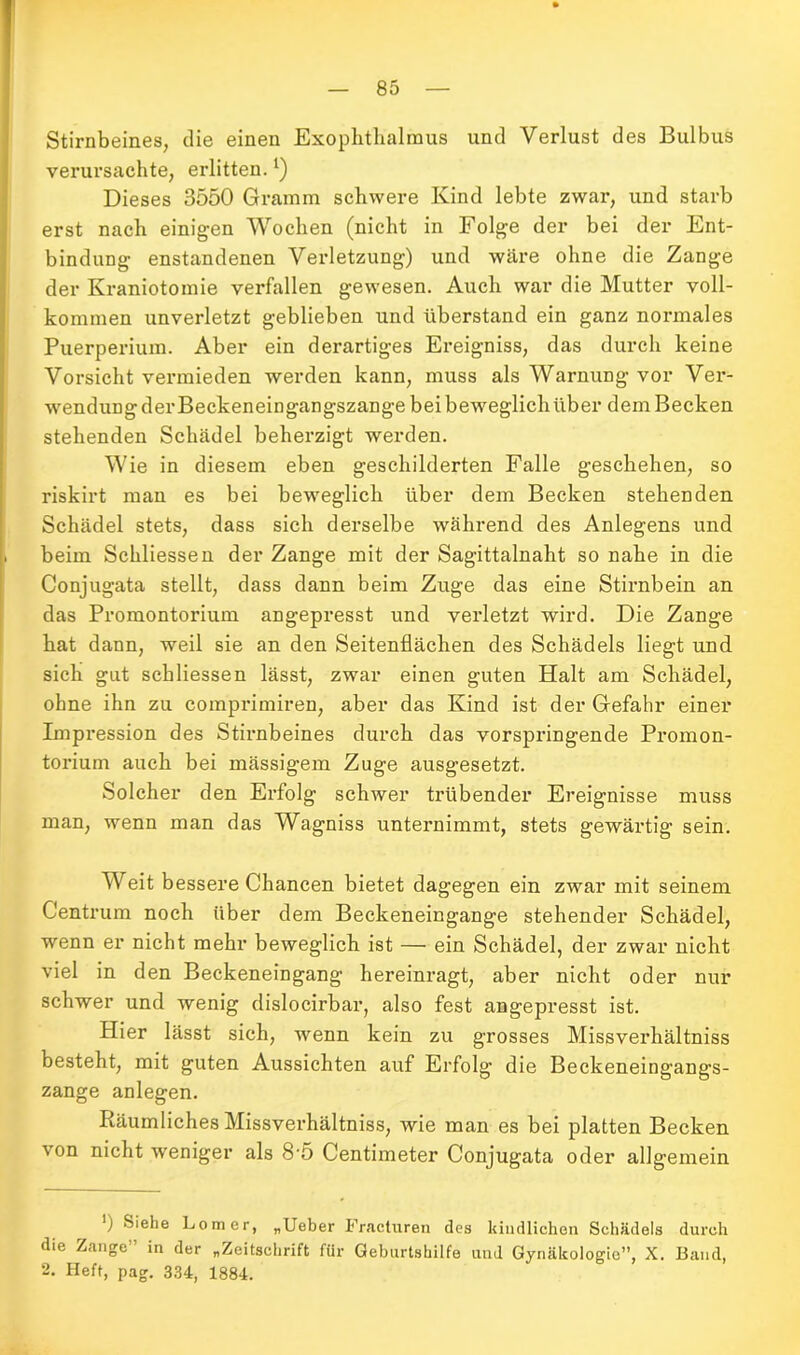 Stirnbeines, die einen Exophthalmus und Verlust des Bulbus verursachte, erlitten.*) Dieses 3550 Gramm schwere Kind lebte zwar, und starb erst nach einigen Wochen (nicht in Folge der bei der Ent- bindung enstandenen Verletzung) und wäre ohne die Zange der Kraniotomie verfallen gewesen. Auch war die Mutter voll- kommen unverletzt geblieben und überstand ein ganz normales Puerperium. Aber ein derartiges Ereigniss, das durch keine Vorsicht vermieden werden kann, muss als Warnung vor Ver- wendung der Beckeneingangszange bei beweglich über dem Becken stehenden Schädel beherzigt werden. Wie in diesem eben geschilderten Falle geschehen, so riskirt man es bei beweglich über dem Becken stehenden Schädel stets, dass sich derselbe während des Anlegens und beim Schliessen der Zange mit der Sagittalnaht so nahe in die Conjugata stellt, dass dann beim Zuge das eine Stirnbein an das Promontorium angepresst und verletzt wird. Die Zange hat dann, weil sie an den Seitenflächen des Schädels liegt und sich gut schliessen lässt, zwar einen guten Halt am Schädel, ohne ihn zu comprimiren, aber das Kind ist der Gefahr einer Impression des Stirnbeines durch das vorspringende Promon- torium auch bei mässigem Zuge ausgesetzt. Solcher den Erfolg schwer trübender Ereignisse muss man, wenn man das Wagnis unternimmt, stets gewärtig sein. Weit bessere Chancen bietet dagegen ein zwar mit seinem Centrum noch über dem Beckeneingange stehender Schädel, wenn er nicht mehr beweglich ist — ein Schädel, der zwar nicht viel in den Beckeneingang hereinragt, aber nicht oder nur schwer und wenig dislocirbar, also fest angepresst ist. Hier lässt sich, wenn kein zu grosses Missverhältnis besteht, mit guten Aussichten auf Erfolg die Beckeneingangs- zange anlegen. Räumliches Missverhältnis, wie man es bei platten Becken von nicht weniger als 8-5 Centimeter Conjugata oder allgemein *) Lomer, „Ueber Fracturen des kindlichen Schädels durch die Zange” in der „Zeitschrift für Geburtshilfe und Gynäkologie”, X. Band, 2. Heft, pag. 334, 1884.
