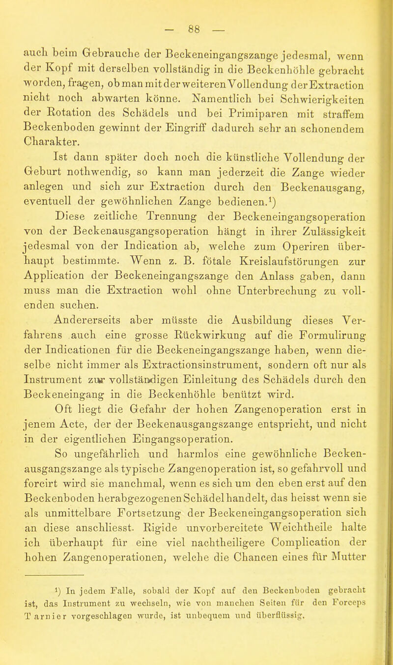 aucli beim Gebrauche der Beckeneingangszange jedesmal, wenn der Kopf mit derselben vollständig in die Beckenhöhle gebracht worden, fragen, obmanmitderweiterenVollendung der Extraction nicht noch abwarten könne. Namentlich bei Schwierigkeiten der Rotation des Schädels und bei Primiparen mit straffem Beckenboden gewinnt der Eingriff dadurch sehr an schonendem Charakter. Ist dann später doch noch die künstliche Vollendung der Geburt nothwendig, so kann man jederzeit die Zange wieder anlegen und sich zur Extraction durch den Beckenausgang, eventuell der gewöhnlichen Zange bedienen.1) Diese zeitliche Trennung der Beckeneingangsoperation von der Beckenausgangsoperation hängt in ihrer Zulässigkeit jedesmal von der Indication ab, welche zum Operiren über- haupt bestimmte. Wenn z. B. fötale Kreislaufstörungen zur Application der Beckeneingangszange den Anlass gaben, dann muss man die Extraction wohl ohne Unterbrechung zu voll- enden suchen. Andererseits aber müsste die Ausbildung dieses Ver- fahrens auch eine grosse Rückwirkung auf die Formulirung der Indicationen für die Beckeneingangszange haben, wenn die- selbe nicht immer als Extractionsinstrument, sondern oft nur als Instrument zur vollständigen Einleitung des Schädels durch den Beckeneingang in die Beckenhöhle benützt wird. Oft liegt die Gefahr der hohen Zangenoperation erst in jenem Acte, der der Beckenausgangszange entspricht, und nicht in der eigentlichen Eingangsoperation. So ungefährlich und harmlos eine gewöhnliche Becken- ausgangszange als typische Zangenoperation ist, so gefahrvoll und forcirt wird sie manchmal, wenn es sich um den eben erst auf den Beckenboden herabgezogenenSchädelhandelt, das heisst wenn sie als unmittelbare Fortsetzung der Beckeneingangsoperation sich an diese anscliliesst. Rigide unvorbereitete Weiclitheile halte ich überhaupt für eine viel nachtheiligere Complication der hohen Zangenoperationen, welche die Chancen eines für Mutter t) In jedem Falle, sobald der Kopf auf den Beckenboden gebracht ist, das Instrument zu wechseln, wie von manchen Seiten für den Forceps Tarnier vorgeschlagen wurde, ist unbequem und überflüssig.