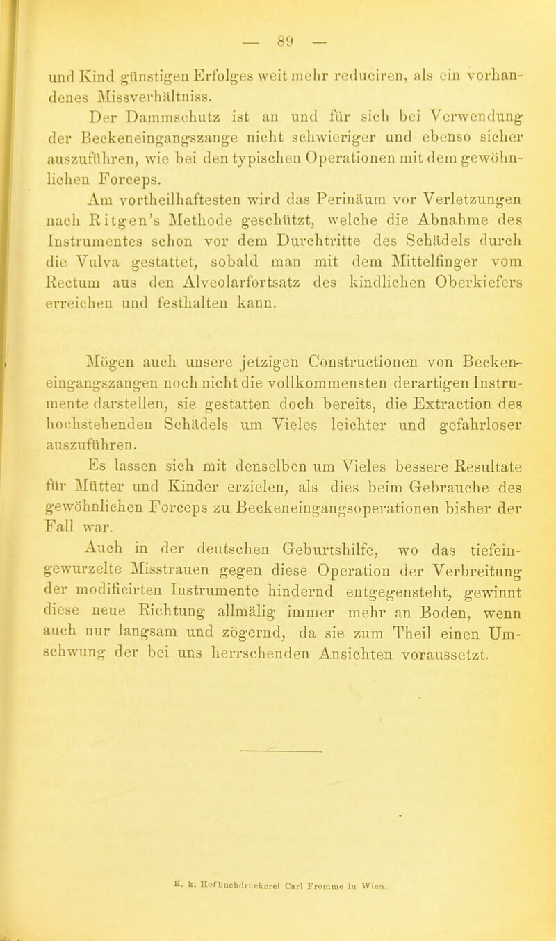 und Kind günstigen Erfolges weit mehr reduciren, als ein vorhan- denes Missverhältniss. Der Dammschutz ist an und für sich bei Verwendung der Beckeneingangszange nicht schwieriger und ebenso sicher auszuführen, wie bei den typischen Operationen mit dem gewöhn- lichen Forceps. Am vorteilhaftesten wird das Perinäum vor Verletzungen nach Ritgen’s Methode geschützt, welche die Abnahme des Instrumentes schon vor dem Durchtritte des Schädels durch die Vulva gestattet, sobald man mit dem Mittelfinger vom Rectum aus den Alveolarfortsatz des kindlichen Oberkiefers erreichen und festhalten kann. Mögen auch unsere jetzigen Constructionen von Becken- eingangszangen noch nicht die vollkommensten derartigen Instru- mente darstellen, sie gestatten doch bereits, die Extraction des hochstehenden Schädels um Vieles leichter und gefahrloser auszuführen. Es lassen sich mit denselben um Vieles bessere Resultate für Mütter und Kinder erzielen, als dies beim Gebrauche des gewöhnlichen Forceps zu Beckeneingangsoperationen bisher der Fall war. Auch in der deutschen Geburtshilfe, wo das tiefein- gewurzelte Misstrauen gegen diese Operation der Verbreitung der modificirten Instrumente hindernd entgegensteht, gewinnt diese neue Richtung allmälig immer mehr an Boden, wenn auch nur langsam und zögernd, da sie zum Theil einen Um- schwung der bei uns herrschenden Ansichten voraussetzt. K. k. Hofbuchdruckcrci Cnrl Froinmo in Wien.