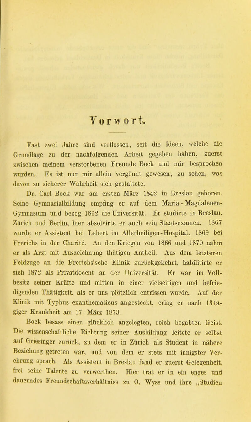 Vo r w ort Fast zwei Jahre sind verflossen, seit die Ideen, welche die Grundlage zu der nachfolgenden Arbeit gegeben haben, zuerst zwischen meinem verstorbenen Freunde Bock und mir besprochen wurden. Es ist nur mir allein vergönnt gewesen, zu sehen, was davon zu sicherer Wahrheit sich gestaltete. Dr. Carl Bock war am ersten März 1842 in Breslau geboren. Seine Gymnasialbildung empfing er auf dem Maria - Magdalenen- Gymnasium und bezog 1862 die Universität. Er studirte in Breslau, Zürich und Berlin, hier absolvirte er auch sein Staatsexamen. 1867 wurde er Assistent bei Lebert im Allerheiligen-Hospital, 1869 bei Frerichs in der Charite. An den Kriegen von 1866 und 1870 nahm er als Arzt mit Auszeichnung thätigen Antheil. Aus dem letzteren Feldzuge an die Frerichs’sche Klinik zurückgekehrt, habilitirte er sich 1872 als Privatdocent an der Universität. Er war im Voll- besitz seiner Kräfte und mitten in einer vielseitigen und befrie- digenden Thätigkeit, als er uns plötzlich entrissen wurde. Auf der Klinik mit Typhus exanthematicus an gesteckt, erlag er nach 13 tä- giger Krankheit am 17. März 1873. Bock besass einen glücklich angelegten, reich begabten Geist. Die wissenschaftliche Richtung seiner Ausbildung leitete er selbst auf Griesinger zurück, zu dem er in Zürich als Student in nähere Beziehung getreten war, und von dem er stets mit innigster Ver- ehrung sprach. Als Assistent in Breslau fand er zuerst Gelegenheit, frei seine Talente zu verwerthen. Hier trat er in ein enges und dauerndes Freundschaftsverhältniss zu 0. Wyss und ihre „Studien