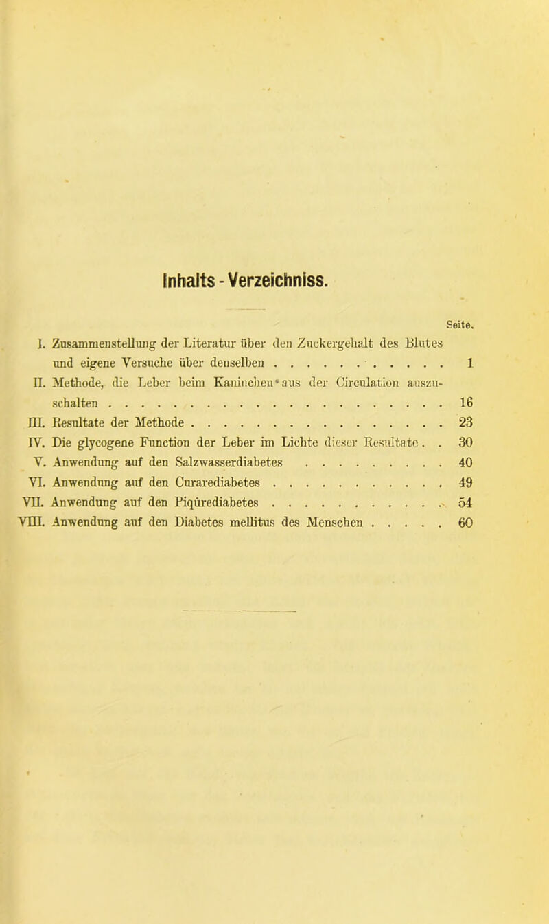 Inhalts - Verzeichniss. Seite. ]. Zusammenstellung der Literatur über den Zuckergehalt des Blutes und eigene Versuche über denselben 1 H. Methode, die Leber beim Kaninchen* aus der Circulation auszu- schalten 16 III. Resultate der Methode 23 IV. Die glycogene Function der Leber im Lichte dieser Resultate. . 30 V. Anwendung auf den Salzwasserdiabetes 40 VI. Anwendung auf den Curarediabetes 49 VII. Anwendung auf den Piqürediabetes v 54 VIII. Anwendung auf den Diabetes mellitus des Menschen 60