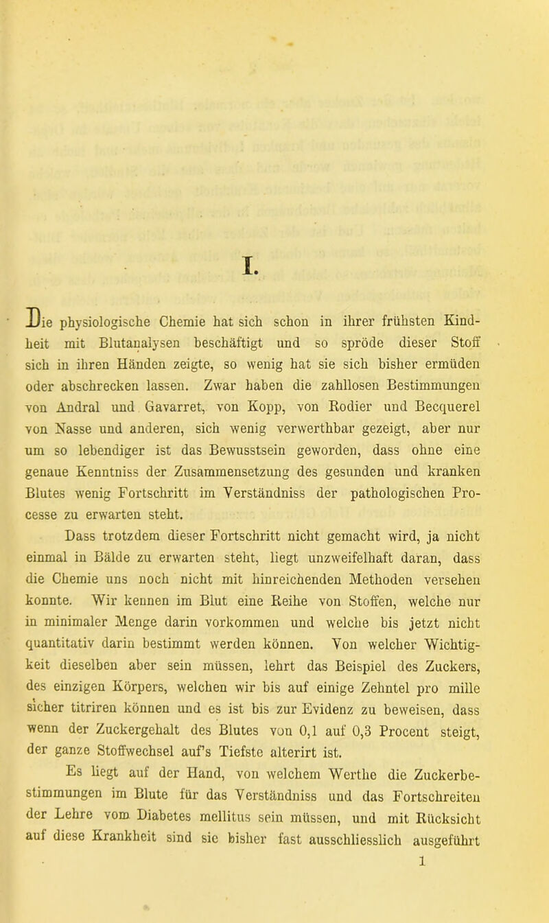 Die physiologische Chemie hat sich schon in ihrer frühsten Kind- heit mit Blutanalysen beschäftigt und so spröde dieser Stoff sich in ihren Händen zeigte, so wenig hat sie sich bisher ermüden oder abschrecken lassen. Zwar haben die zahllosen Bestimmungen von Andral und Gavarret, von Kopp, von Rodier und Becquerel von Nasse und anderen, sich wenig verwerthbar gezeigt, aber nur um so lebendiger ist das Bewusstsein geworden, dass ohne eine genaue Kenntniss der Zusammensetzung des gesunden und kranken Blutes wenig Fortschritt im Yerständniss der pathologischen Pro- cesse zu erwarten steht. Dass trotzdem dieser Fortschritt nicht gemacht wird, ja nicht einmal in Bälde zu erwarten steht, liegt unzweifelhaft daran, dass die Chemie uns noch nicht mit hinreichenden Methoden versehen konnte. Wir kennen im Blut eine Reihe von Stoffen, welche nur in minimaler Menge darin Vorkommen und welche bis jetzt nicht quantitativ darin bestimmt werden können. Yon welcher Wichtig- keit dieselben aber sein müssen, lehrt das Beispiel des Zuckers, des einzigen Körpers, welchen wir bis auf einige Zehntel pro mille sicher titriren können und es ist bis zur Evidenz zu beweisen, dass wenn der Zuckergehalt des Blutes von 0,1 auf 0,3 Procent steigt, der ganze Stoffwechsel aufs Tiefste alterirt ist. Es liegt auf der Hand, von welchem Wertke die Zuckerbe- stimmungen im Blute für das Verständniss und das Fortschreiten der Lehre vom Diabetes mellitus sein müssen, und mit Rücksicht auf diese Krankheit sind sie bisher fast ausschliesslich ausgeführt 1