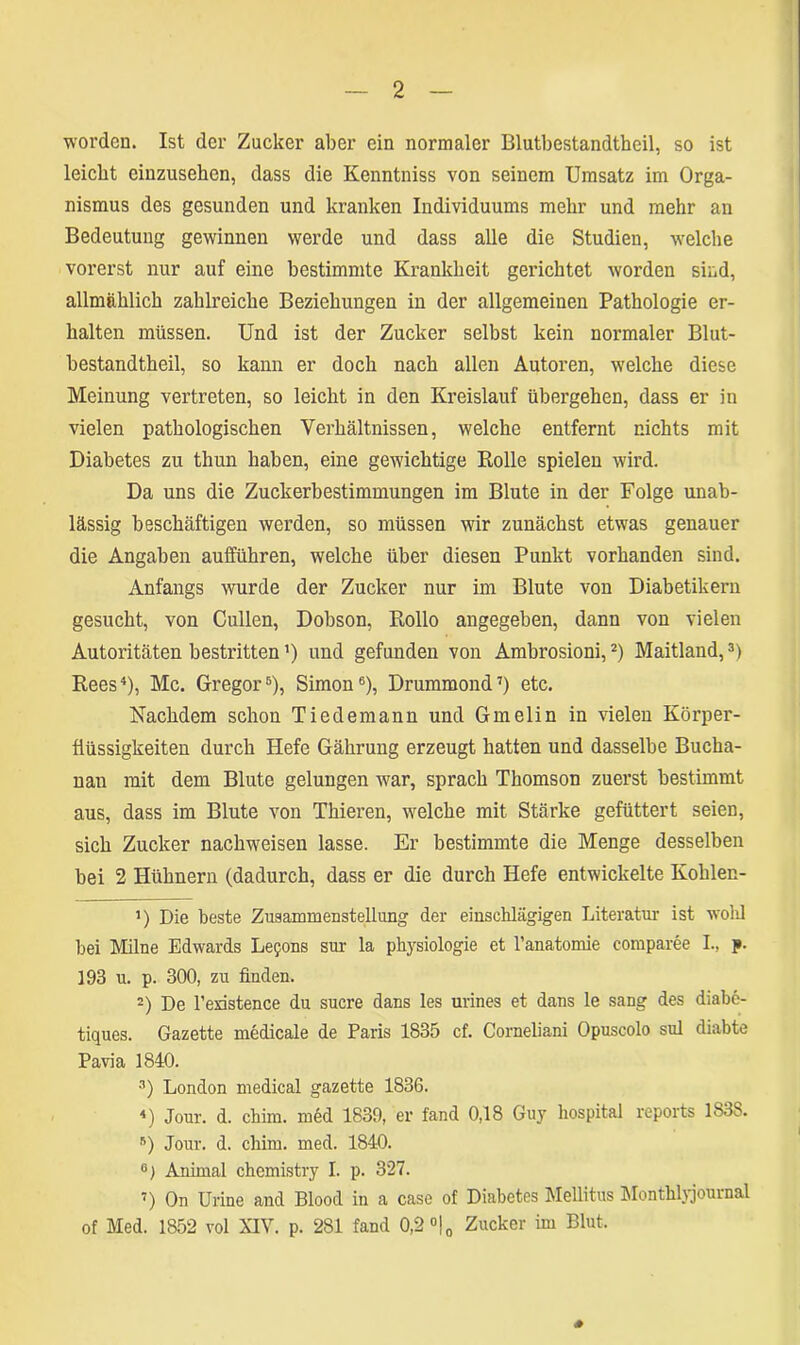 worden. Ist der Zucker aber ein normaler Blutbestandtheil, so ist leicht einzusehen, dass die Kenntniss von seinem Umsatz im Orga- nismus des gesunden und kranken Individuums mehr und mehr an Bedeutung gewinnen werde und dass alle die Studien, welche vorerst nur auf eine bestimmte Krankheit gerichtet worden sind, allmählich zahlreiche Beziehungen in der allgemeinen Pathologie er- halten müssen. Und ist der Zucker selbst kein normaler Blut- bestandtheil, so kann er doch nach allen Autoren, welche diese Meinung vertreten, so leicht in den Kreislauf übergehen, dass er in vielen pathologischen Verhältnissen, welche entfernt nichts mit Diabetes zu tliun haben, eine gewichtige Rolle spielen wird. Da uns die Zuckerbestimmungen im Blute in der Folge unab- lässig beschäftigen werden, so müssen wir zunächst etwas genauer die Angaben aufführen, welche über diesen Punkt vorhanden sind. Anfangs wurde der Zucker nur im Blute von Diabetikern gesucht, von Cullen, Dobson, Rollo angegeben, dann von vielen Autoritäten bestritten’) und gefunden von Ambrosioni,* 2) Maitland,3) Rees4), Mc. Gregor5), Simon6), Drummond7) etc. Nachdem schon Tiedemann und Gmelin in vielen Körper- flüssigkeiten durch Hefe Gährung erzeugt hatten und dasselbe Bucha- nau mit dem Blute gelungen war, sprach Thomson zuerst bestimmt aus, dass im Blute von Thieren, welche mit Stärke gefüttert seien, sich Zucker nachweisen lasse. Er bestimmte die Menge desselben bei 2 Hühnern (dadurch, dass er die durch Hefe entwickelte Kohlen- 5) Die beste Zusammenstellung der einschlägigen Literatur ist wohl bei Milne Edwards Lefons sur la Physiologie et l’anatomie comparee I., j». 193 u. p. 300, zu finden. -) De l’existence du sucre dans les urines et dans le sang des diabe- tiques. Gazette medicale de Paris 1835 cf. Corneliani Opuscolo sul diabte Pavia 1840. 3) London medical gazette 1836. 4) Jour. d. chim. med 1839, er fand 0,18 Guy hospital reports 1838. 5) Jour. d. chim. med. 1840. °) Animal chemistry I. p. 327. ) On Urine and Blood in a case of Diabetes Mellitus Monthlyjournal of Med. 1852 vol XIV. p. 281 fand 0,2 °j0 Zucker im Blut. *