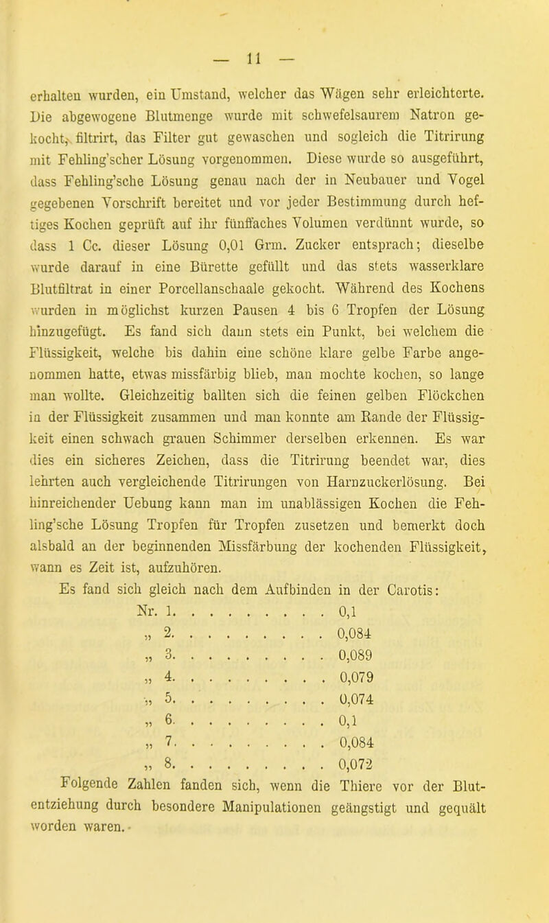 erhalten wurden, ein Umstand, welcher das Wägen sehr erleichterte. Die abgewogene Blutmenge wurde mit schwefelsaurem Natron ge- kocht,- filtrirt, das Filter gut gewaschen und sogleich die Titrirung mit Fehling’scher Lösung vorgenommen. Diese wurde so ausgeführt, dass Fehling’sche Lösung genau nach der in Neubauer und Yogel gegebenen Forschrift bereitet und vor jeder Bestimmung durch hef- tiges Kochen geprüft auf ihr fünffaches Volumen verdünnt wurde, so dass 1 Cc. dieser Lösung 0,01 Grm. Zucker entsprach; dieselbe wurde darauf in eine Bürette gefüllt und das stets wasserklare Blutfiltrat in einer Porcellanschaale gekocht. Während des Kochens wurden in möglichst kurzen Pausen 4 bis 6 Tropfen der Lösung hinzugefügt. Es fand sich dann stets ein Punkt, bei welchem die Flüssigkeit, welche bis dahin eine schöne klare gelbe Farbe ange- nommen hatte, etwas missfärbig blieb, man mochte kochen, so lange man wollte. Gleichzeitig ballten sich die feinen gelben Flöckchen in der Flüssigkeit zusammen und man konnte am Rande der Flüssig- keit einen schwach grauen Schimmer derselben erkennen. Es war dies ein sicheres Zeichen, dass die Titrirung beendet war, dies lehrten auch vergleichende Titrirungen von Harnzuckerlösung. Bei hinreichender Uebung kann man im unablässigen Kochen die Feh- ling’sche Lösung Tropfen für Tropfen zusetzen und bemerkt doch alsbald an der beginnenden Missfärbung der kochenden Flüssigkeit, wann es Zeit ist, aufzuhören. Es fand sich gleich nach dem Auf binden in der Carotis: Nr. 1 0,1 2 .... 0,084 ?? 3 .... 0,089 4 5 6 .... 0,1 55 7 0,084 55 8 Folgende Zahlen fanden sich, wenn die Thiere vor der Blut- entziehung durch besondere Manipulationen geängstigt und gequält worden waren.-