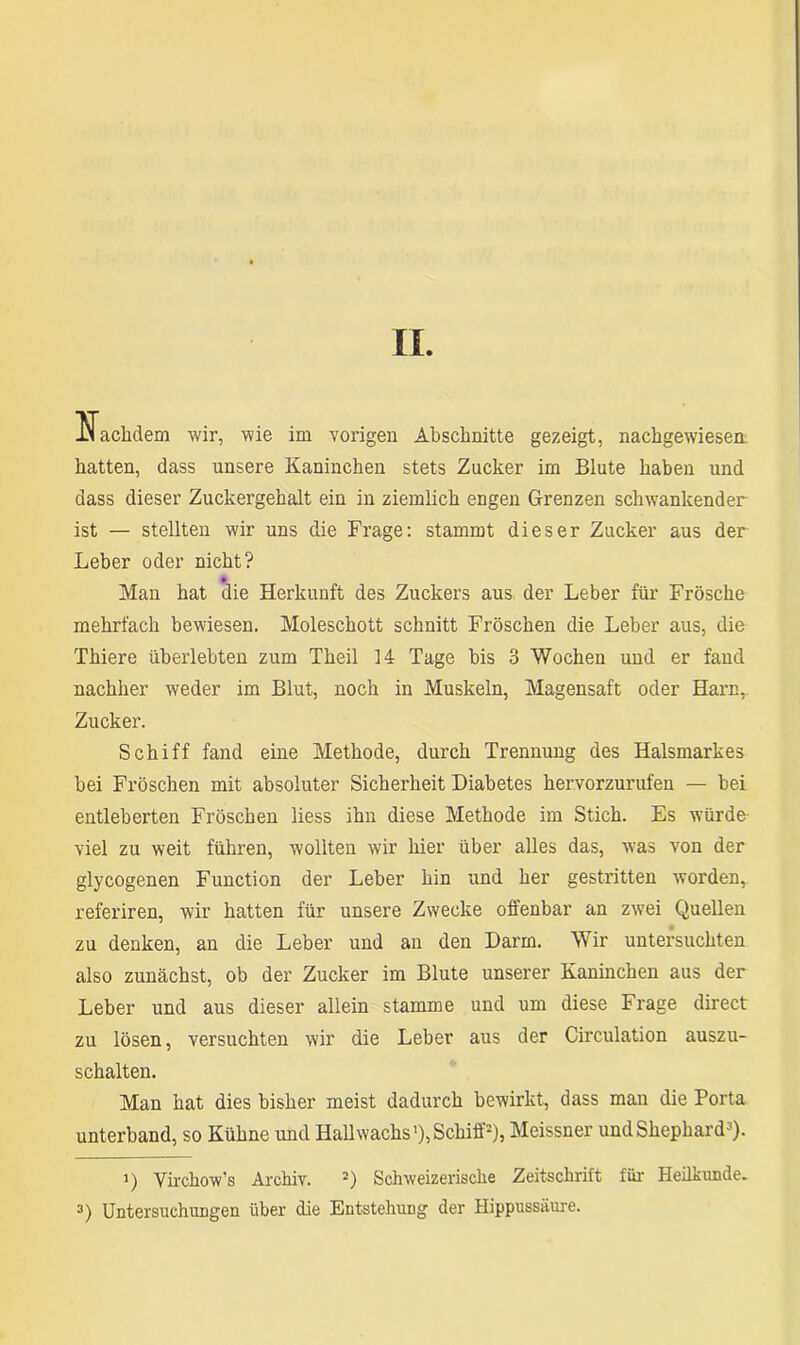 II. liachdem wir, wie im vorigen Abschnitte gezeigt, nachgewiesea hatten, dass unsere Kaninchen stets Zucker im Blute haben und dass dieser Zuckergehalt ein in ziemlich engen Grenzen schwankender ist — stellten wir uns die Frage: stammt dieser Zucker aus der Leber oder nicht? Man hat die Herkunft des Zuckers aus der Leber für Frösche mehrfach bewiesen. Moleschott schnitt Fröschen die Leber aus, die Thiere überlebten zum Theil 14 Tage bis 3 Wochen und er fand nachher weder im Blut, noch in Muskeln, Magensaft oder Harn, Zucker. Schiff fand eine Methode, durch Trennung des Halsmarkes bei Fröschen mit absoluter Sicherheit Diabetes hervorzurufen — bei entleberten Fröschen liess ihn diese Methode im Stich. Es würde viel zu weit führen, wollten wir hier über alles das, wras von der glycogenen Function der Leber hin und her gestritten worden, referiren, wir hatten für unsere Zwecke offenbar an zwei Quellen zu denken, an die Leber und an den Darm. Wir untersuchten also zunächst, ob der Zucker im Blute unserer Kaninchen aus der Leber und aus dieser allein stamme und um diese Frage direct zu lösen, versuchten wir die Leber aus der Circulation auszu- schalten. Man hat dies bisher meist dadurch bewirkt, dass man die Porta unterband, so Kühne und Hall wachs1), Schiff2), Meissner undShephard3). >) Virchow’s Archiv. 2) Schweizerische Zeitschrift für Heilkunde. 3) Untersuchungen über die Entstehung der Hippussäure.