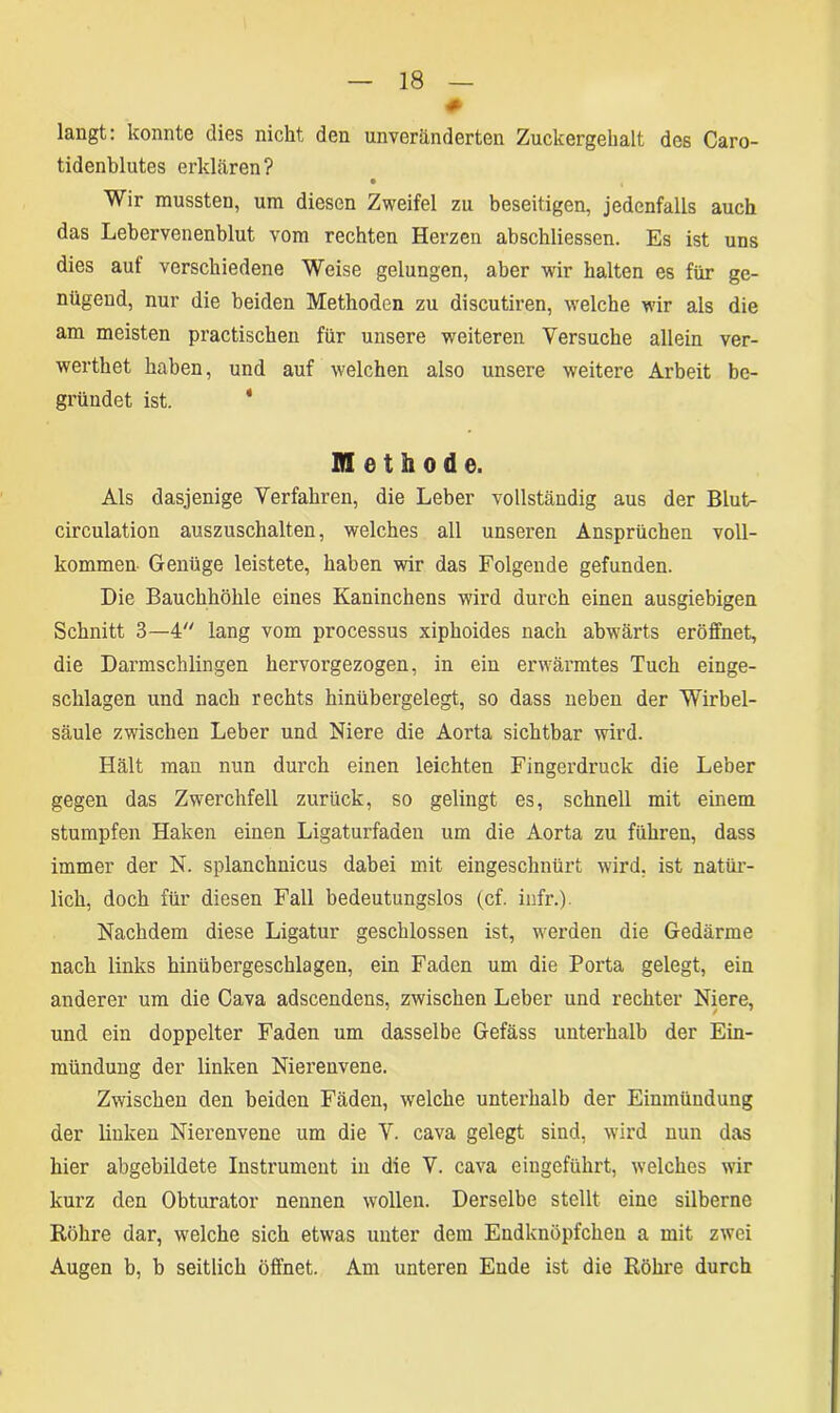 # langt: konnte dies nickt den unveränderten Zuckergehalt des Caro- tidenblutes erklären? • , Wir mussten, um diesen Zweifel zu beseitigen, jedenfalls auch das Lebervenenblut vom rechten Herzen abschliessen. Es ist uns dies aut verschiedene Weise gelungen, aber wir halten es für ge- nügend, nur die beiden Methoden zu discutiren, welche wir als die am meisten practischen für unsere weiteren Versuche allein ver- wertket haben, und auf welchen also unsere weitere Arbeit be- gründet ist. ' Methode. Als dasjenige Verfahren, die Leber vollständig aus der Blut- circulation auszuschalten, welches all unseren Ansprüchen voll- kommen- Genüge leistete, haben wir das Folgende gefunden. Die Bauchhöhle eines Kaninchens wird durch einen ausgiebigen Schnitt 3—4 lang vom processus xiphoides nach abwärts eröffnet, die Darmschlingen hervorgezogen, in ein erwärmtes Tuch einge- schlagen und nach rechts hinübergelegt, so dass neben der Wirbel- säule zwischen Leber und Niere die Aorta sichtbar wird. Hält man nun durch einen leichten Fingerdruck die Leber gegen das Zwerchfell zurück, so gelingt es, schnell mit einem stumpfen Haken einen Ligaturfaden um die Aorta zu führen, dass immer der N. splanchnicus dabei mit eingeschnürt wird, ist natür- lich, doch für diesen Fall bedeutungslos (cf. infr.). Nachdem diese Ligatur geschlossen ist, werden die Gedärme nach links hinübergeschlagen, ein Faden um die Porta gelegt, ein anderer um die Cava adscendens, zwischen Leber und rechter Niere, und ein doppelter Faden um dasselbe Gefäss unterhalb der Ein- mündung der linken Nierenvene. Zwischen den beiden Fäden, welche unterhalb der Einmündung der linken Nierenvene um die V. cava gelegt sind, wird nun das hier abgebildete Instrument in die V. cava eingeführt, welches wir kurz den Obturator nennen wollen. Derselbe stellt eine silberne Röhre dar, welche sich etwas unter dem Endknöpfchen a mit zwei Augen b, b seitlich öffnet. Am unteren Ende ist die Röhre durch