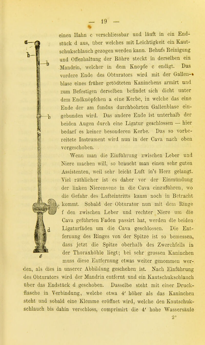einen Hahn c verschliessbar und läuft in ein End- stück d aus, über welches mit Leichtigkeit ein Kaut- schukschlauch gezogen werden kann. Behufs Reinigung und Offenhaltung der Röhre steckt in derselben ein Mandrin, welcher in dem Knopfe c endigt. Das vordere Ende des Obturators wird mit der Gallen-* blase eines früher getödteten Kaninchens armirt und zum Befestigen derselben befindet sich dicht unter dem Endknöpfchen a eine Kerbe, in welche das eine Eude der am fundus durchbohrten Gallenblase ein- gebunden wird. Das andere Ende ist unterhalb der beiden Augen durch eine Ligatur geschlossen — hier bedarf es keiner besonderen Kerbe. Das so vorbe- reitete Instrument wird nun in der Cava nach oben vorgeschoben. Wenn man die Einführung zwischen Leber und Niere machen will, so braucht man einen sehr guten Assistenten, weil sehr leicht Luft in’s Herz gelangt. Viel räthlicher ist es daher vor der Einmündung der linken Nierenvene in die Cava einzuführen, wo die Gefahr des Lufteintritts kaum noch in Betracht ,r kommt. Sobald der Obturator nun mit dem Ringe f den zwischen Leber und rechter Niere um die Cava geführten Faden passirt hat, werden die beiden Ligaturfäden um die Cava geschlossen. Die Ent- fernung des Ringes von der Spitze ist so bemessen, dass jetzt die Spitze oberhalb des Zwerchfells in der Thoraxhöhle liegt; bei sehr grossen Kaninchen muss diese Entfernung etwas weiter genommen wer- den, als dies in unserer Abbildung geschehen ist. Nach Einführung des Obturators wird der Mandrin entfernt und ein Kautschukschlauch über das Endstück d geschoben. Dasselbe steht mit einer Druck- Rasche in Verbindung, welche etwa 4' höher als das Kaninchen steht und sobald eine Klemme eröffnet wird, welche den Kautschuk- schlauch bis dahin verschloss, comprimirt die 4' hohe Wassersäule