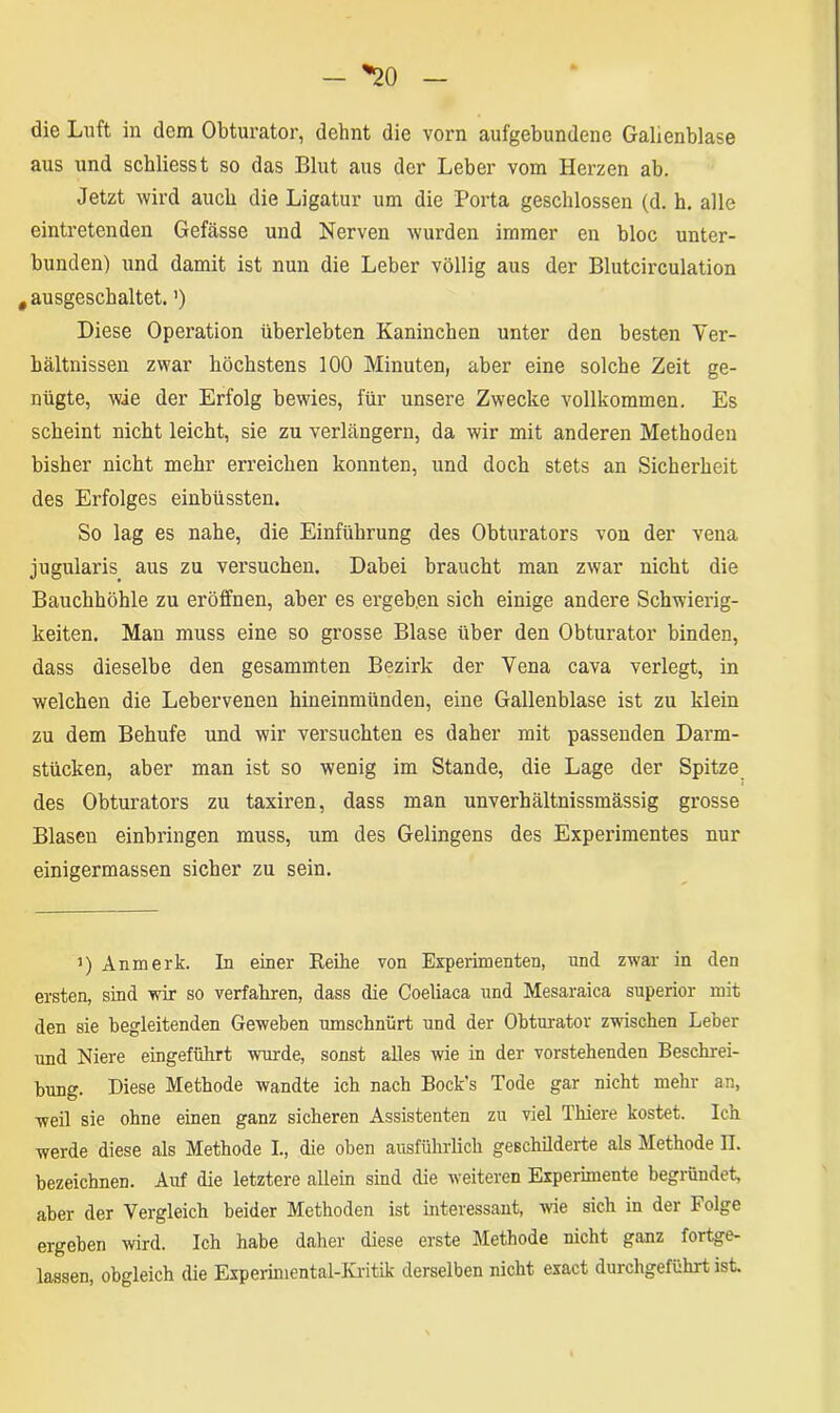 — *20 die Luft in dem Obturator, dehnt die vorn aufgebundene Gallenblase aus und schliesst so das Blut aus der Leber vom Herzen ab. Jetzt wird auch die Ligatur um die Porta geschlossen (d. h. alle eintretenden Gefässe und Nerven wurden immer en bloc unter- bunden) und damit ist nun die Leber völlig aus der Blutcirculation # ausgeschaltet. ’) Diese Operation überlebten Kaninchen unter den besten Ver- hältnissen zwar höchstens 100 Minuten, aber eine solche Zeit ge- nügte, wie der Erfolg bewies, für unsere Zwecke vollkommen. Es scheint nicht leicht, sie zu verlängern, da wir mit anderen Methoden bisher nicht mehr erreichen konnten, und doch stets an Sicherheit des Erfolges einbüssten. So lag es nahe, die Einführung des Obturators von der vena jugularis aus zu versuchen. Dabei braucht man zwar nicht die Bauchhöhle zu eröffnen, aber es ergeben sich einige andere Schwierig- keiten. Man muss eine so grosse Blase über den Obturator binden, dass dieselbe den gesammten Bezirk der Vena cava verlegt, in welchen die Lebervenen hineinmünden, eine Gallenblase ist zu klein zu dem Behufe und wir versuchten es daher mit passenden Darm- stücken, aber man ist so wenig im Stande, die Lage der Spitze des Obturators zu taxiren, dass man unverhältnissmässig grosse Blasen einbringen muss, um des Gelingens des Experimentes nur einigermassen sicher zu sein. i) Anmerk. In einer Keihe von Experimenten, und zwar in den ersten, sind wir so verfahren, dass die Coeliaca und Mesaraica superior mit den sie begleitenden Geweben umschnürt und der Obturator zwischen Leber und Niere eingeführt wurde, sonst alles wie in der vorstehenden Beschrei- bung. Diese Methode wandte ich nach Bock's Tode gar nicht mehr an, weil sie ohne einen ganz sicheren Assistenten zu viel Thiere kostet. Ich werde diese als Methode I., die oben ausführlich geschilderte als Methode II. bezeichnen. Auf die letztere allein sind die weiteren Experimente begründet, aber der Vergleich beider Methoden ist interessant, wie sich in der Folge ergeben wird. Ich habe daher diese erste Methode nicht ganz fortge- lassen, obgleich die Experimental-Kritik derselben nicht exact durchgeführt ist.