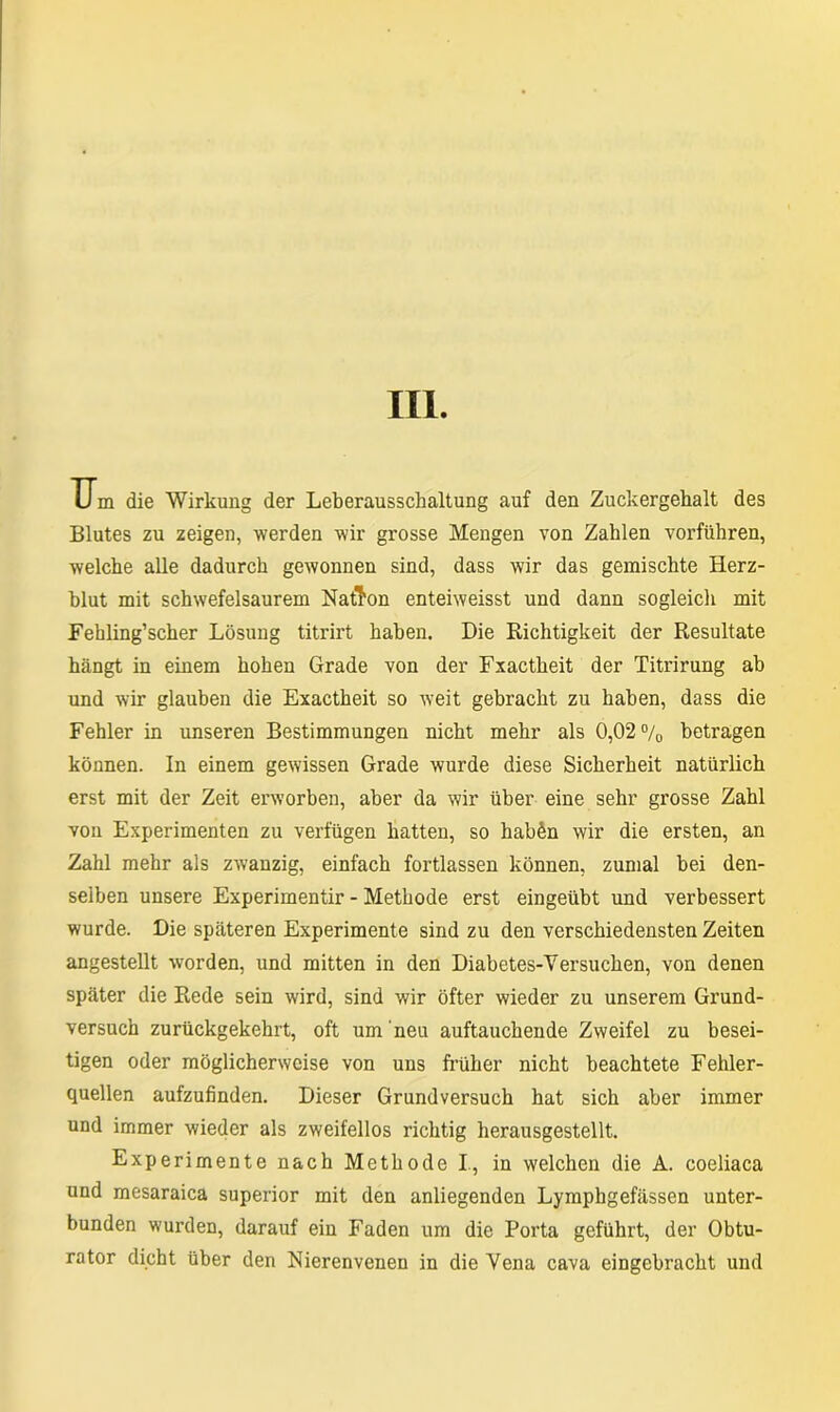 III. U m die Wirkung der Leberausschaltung auf den Zuckergehalt des Blutes zu zeigen, werden wir grosse Mengen von Zahlen vorführen, welche alle dadurch gewonnen sind, dass wir das gemischte Herz- blut mit schwefelsaurem Nation enteiweisst und dann sogleich mit Fehling’scher Lösung titrirt haben. Die Richtigkeit der Resultate hängt in einem hohen Grade von der Fxactheit der Titrirung ab und wir glauben die Exactheit so weit gebracht zu haben, dass die Fehler in unseren Bestimmungen nicht mehr als 0,02 °/0 betragen können. In einem gewissen Grade wurde diese Sicherheit natürlich erst mit der Zeit erworben, aber da wir über eine sehr grosse Zahl von Experimenten zu verfügen hatten, so hab^n wir die ersten, an Zahl mehr als zwanzig, einfach fortlassen können, zumal bei den- selben unsere Experimentir - Methode erst eingeübt und verbessert wurde. Die späteren Experimente sind zu den verschiedensten Zeiten angestellt worden, und mitten in den Diabetes-Versuchen, von denen später die Rede sein wird, sind wir öfter wieder zu unserem Grund- versuch zurückgekehrt, oft um neu auftauchende Zweifel zu besei- tigen oder möglicherweise von uns früher nicht beachtete Fehler- quellen aufzufinden. Dieser Grundversuch hat sich aber immer und immer wieder als zweifellos richtig herausgestellt. Experimente nach Methode I, in welchen die A. coeliaca und mesaraica superior mit den anliegenden Lymphgefässen unter- bunden wurden, darauf ein Faden um die Porta geführt, der Obtu- rator dicht über den Nierenvenen in die Vena cava eingebracht und