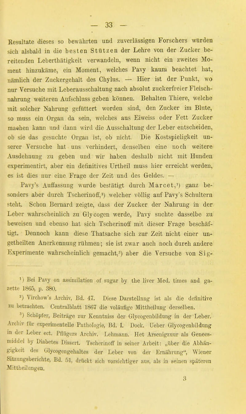 Resultate dieses so bewährten und zuverlässigen Forschers würden sich alsbald in die besten Stützen der Lehre von der Zucker be- reitenden Leberthätigkeit verwandeln, wenn nicht ein zweites Mo- ment hinzukäme, ein Moment, welches Pavy kaum beachtet hat, nämlich der Zuckergehalt des Chylus. — Hier ist der Punkt, wo nur Versuche mit Leberausschaltung nach absolut zuckerfreier Fleisch- nahrung weiteren Aufschluss geben können. Behalten Thiere, welche mit solcher Nahrung gefüttert worden sind, den Zucker im Blute, so muss ein Organ da sein, welches aus Eiweiss oder Fett Zucker maalien kann und dann wird die Ausschaltung der Leber entscheiden, ob sie das gesuchte Organ ist, ob nicht. Die Kostspieligkeit un- serer Versuche hat uns verhindert, denselben eine noch weitere Ausdehnung zu geben und wir haben deshalb nicht mit Hunden experimentirt, aber ein definitives Urtheil muss hier erreicht werden, es ist dies nur eine Frage der Zeit und des Geldes. — Pavy’s Auffassung wurde bestätigt durch Marcet,1) ganz be- sonders aber durch Tscherinoff,2 3) welcher völlig auf Pavy’s Schultern steht. Schon Bernard zeigte, dass der Zucker der Nahrung in der Leber wahrscheinlich zu Glycogen werde, Pavy suchte dasselbe zu beweisen und ebenso hat sich Tscherinoff mit dieser Frage beschäf- tigt. Dennoch kann diese Thatsache sich zur Zeit nicht einer un- geteilten Anerkennung rühmen; sie ist zwar auch noch durch andere Experimente wahrscheinlich gemacht,'1) aber die Versuche von Sig- 1) Bei Pavy on assimilation of sugar by the liver Med. times and ga- zette 1865, p. 380. 2) Virchow’s Archiv, Bd. 47. Diese Darstellnng ist als die definitive zu betrachten. Centralblatt 1867 die voläufige Mittheilung derselben. 3) Schöpfer, Beiträge zur Kenntniss der Glycogen bildung in der Leber. Archiv für experimentelle Pathologie, Bd. I. Doclc. Ueber Glycogenbildung in der Leber ect. Pflügers Archiv. Lehmann. Het Arsenigzuur als Genees- middel by Diabetes Dissert. Tscherinoff in seiner Arbeit: „über die Abhän- gigkeit des Glycogengehaltes der Leber von der Ernährung“, Wiener Sitzungsberichte, Bd. 51, drückt sich vorsichtiger aus, als in seinen späteren Mitteilungen. 3