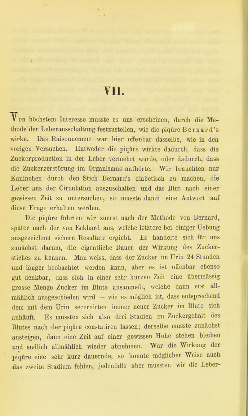 Von höchstem Interesse musste es uns erscheinen, durch die Me- thode der Leberausschaltung festzustellen, wie die piqüre Bernard’s wirke. Das Raisonnement war hier offenbar dasselbe, wie in den vorigen Versuchen. Entweder die piqüre wirkte dadurch, dass die Zuckerproduction in der Leber vermehrt wurde, oder dadurch, dass die Zuckerzerstörung im Organismus aufhörte. Wir brauchten nur Kaninchen durch den Stich Bernard’s diabetisch zu machen, die Leber aus der Circulation auszuschalten und das Blut nach einer gewissen Zeit zu untersuchen, so musste damit eine Antwort auf diese Frage erhalten werden. Die piqüre führten wir zuerst nach der Methode von Bernard, später nach der von Eckhard aus, welche letztere bei einiger Uebung ausgezeichnet sichere Resultate ergiebt. Es handelte sich für uns zunächst darum, die eigentliche Dauer der Wirkung des Zucker- stiches zu kennen. Man weiss, dass der Zucker im Urin 24 Stunden und länger beobachtet werden kann, aber es ist offenbar ebenso gut denkbar, dass sich in einer sehr kurzen Zeit eine übermässig grosse Menge Zucker im Blute ansammelt, welche dann erst all- mählich ausgeschieden wird — wie es möglich ist, dass entsprechend dem mit dem Urin secernirten immer neuer Zucker im Blute sich anhäuft. Es mussten sich also drei Stadien im Zuckergehalt des Blutes nach der piqüre constatiren lassen; derselbe musste zunächst ansteigen, dann eine Zeit auf einer gewissen Höhe stehen bleiben und endlich allmählich wieder abnehmen. War die Wirkung der piqüre eine sehr kurz dauernde, so konnte möglicher Weise auch das zweite Stadium fehlen, jedenfalls aber mussten wir die Leber-