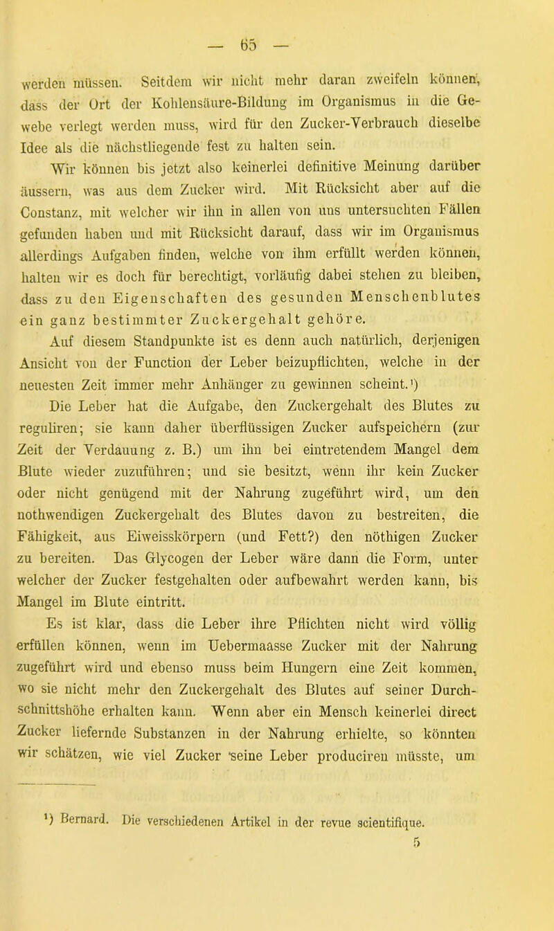 werden müssen. Seitdem wir nicht mehr daran zweifeln können, dass der Ort der Kohlensäure-Bildung im Organismus in die Ge- webe verlegt werden muss, wird für den Zucker-Verbrauch dieselbe Idee als die näekstliegende fest zu halten sein. Wir können bis jetzt also keinerlei definitive Meinung darüber äussern, was aus dem Zucker wird. Mit Rücksicht aber auf die Constanz, mit welcher wir ihii in allen von uns untersuchten Fällen gefunden haben und mit Rücksicht darauf, dass wir im Organismus allerdings Aufgaben finden, welche von ihm erfüllt werden können, halten wir es doch für berechtigt, vorläufig dabei stehen zu bleiben, dass zu den Eigenschaften des gesunden Menschenblutes ein ganz bestimmter Zuckergehalt gehöre. Auf diesem Standpunkte ist es denn auch natürlich, derjenigen Ansicht von der Function der Leber beizupflichten, welche in der neuesten Zeit immer mehr Anhänger zu gewinnen scheint.1) Die Leber hat die Aufgabe, den Zuckergehalt des Blutes zu reguliren; sie kann daher überflüssigen Zucker aufspeichern (zur Zeit der Verdauung z. B.) um ihn bei eintretendem Mangel dem Blute wieder zuzuführen; und sie besitzt, wenn ihr kein Zucker oder nicht genügend mit der Nahrung zugeführt wird, um den nothwendigen Zuckergehalt des Blutes davon zu bestreiten, die Fähigkeit, aus Eiweisskörpern (und Fett?) den nöthigen Zucker zu bereiten. Das Glycogen der Leber wäre dann die Form, unter welcher der Zucker festgehalten oder aufbewahrt werden kann, bis Mangel im Blute eintritt. Es ist klar, dass die Leber ihre Pflichten nicht wird völlig erfüllen können, wenn im Uebermaasse Zucker mit der Nahrung zugeführt wird und ebenso muss beim Hungern eine Zeit kommen, wo sie nicht mehr den Zuckergehalt des Blutes auf seiner Durch- schnittshöhe erhalten kann. Wenn aber ein Mensch keinerlei direct Zucker liefernde Substanzen in der Nahrung erhielte, so könnten wir schätzen, wie viel Zucker •seine Leber producireu müsste, um ’) Bemard. Die verschiedenen Artikel in der revue scientifique.