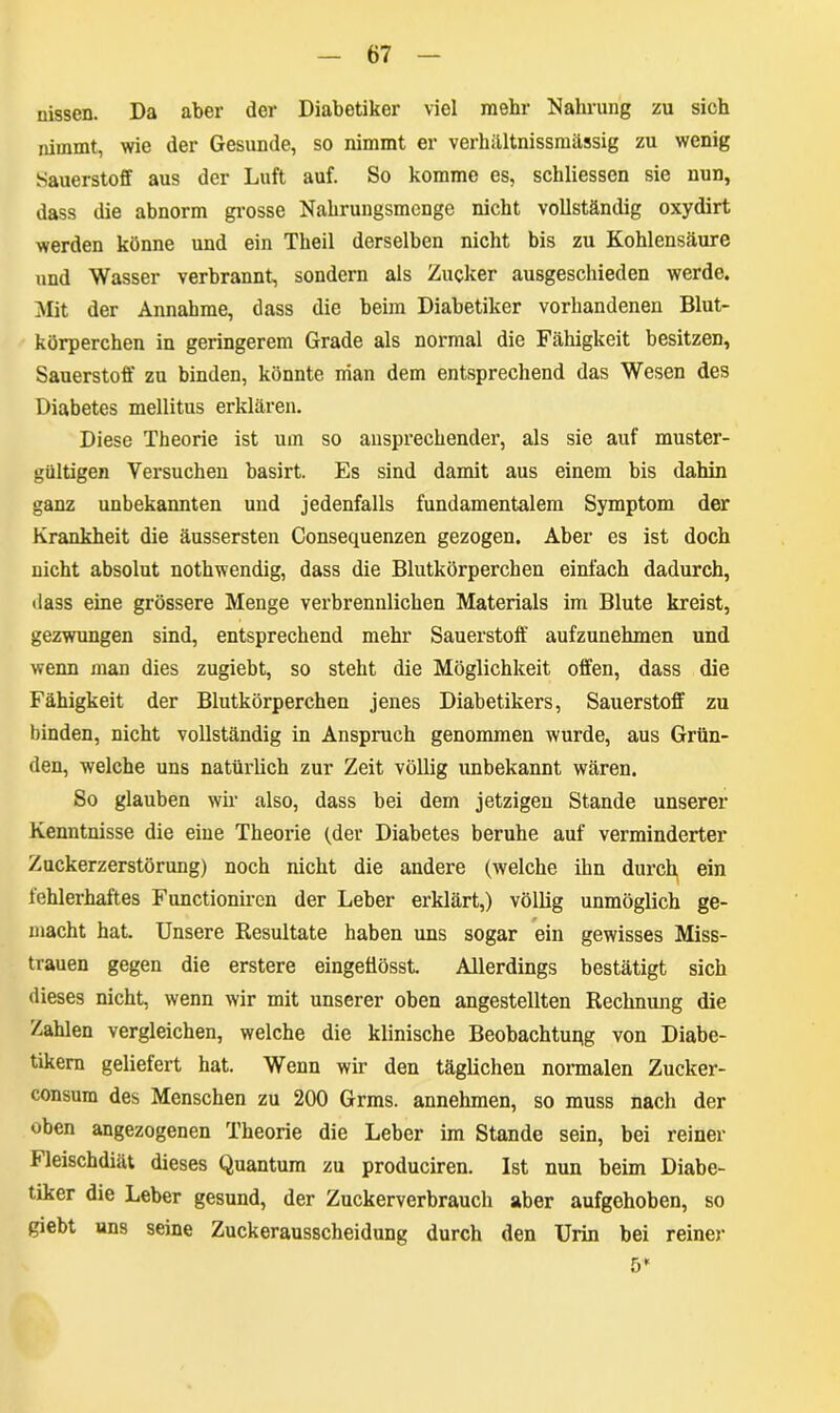 nissen. Da aber der Diabetiker viel mehr Nahrung zu sich nimmt, wie der Gesunde, so nimmt er verhältnissmässig zu wenig Sauerstoff aus der Luft auf. So komme es, schliessen sie nun, dass die abnorm grosse Nahrungsmenge nicht vollständig oxydirt werden könne und ein Theil derselben nicht bis zu Kohlensäure und Wasser verbrannt, sondern als Zucker ausgeschieden werde. Mit der Annahme, dass die beim Diabetiker vorhandenen Blut- körperchen in geringerem Grade als normal die Fähigkeit besitzen, Sauerstoff zu binden, könnte nian dem entsprechend das Wesen des Diabetes mellitus erklären. Diese Theorie ist um so ansprechender, als sie auf muster- gültigen Versuchen basirt. Es sind damit aus einem bis dahin ganz unbekannten und jedenfalls fundamentalem Symptom der Krankheit die äussersten Consequenzen gezogen. Aber es ist doch nicht absolut nothwendig, dass die Blutkörperchen einfach dadurch, «lass eine grössere Menge verbrennlichen Materials im Blute kreist, gezwungen sind, entsprechend mehr Sauerstoff aufzunehmen und wenn man dies zugiebt, so steht die Möglichkeit offen, dass die Fähigkeit der Blutkörperchen jenes Diabetikers, Sauerstoff zu binden, nicht vollständig in Anspruch genommen wurde, aus Grün- den, welche uns natürlich zur Zeit völlig unbekannt wären. So glauben wir also, dass bei dem jetzigen Stande unserer Kenntnisse die eine Theorie (der Diabetes beruhe auf verminderter Zuckerzerstörung) noch nicht die andere (welche ihn durch ein fehlerhaftes Functionircn der Leber erklärt,) völlig unmöglich ge- macht hat. Unsere Resultate haben uns sogar ein gewisses Miss- trauen gegen die erstere eingetiösst. Allerdings bestätigt sich dieses nicht, wenn wir mit unserer oben angestellten Rechnung die Zahlen vergleichen, welche die klinische Beobachtupg von Diabe- tikern geliefert hat. Wenn wir den täglichen normalen Zucker- consum des Menschen zu 200 Grms. annehmen, so muss nach der oben angezogenen Theorie die Leber im Stande sein, bei reiner Heischdiät dieses Quantum zu produciren. Ist nun beim Diabe- tiker die Leber gesund, der Zuckerverbrauch aber aufgehoben, so giebt uns seine Zuckerausscheidung durch den Urin bei reiner 5*