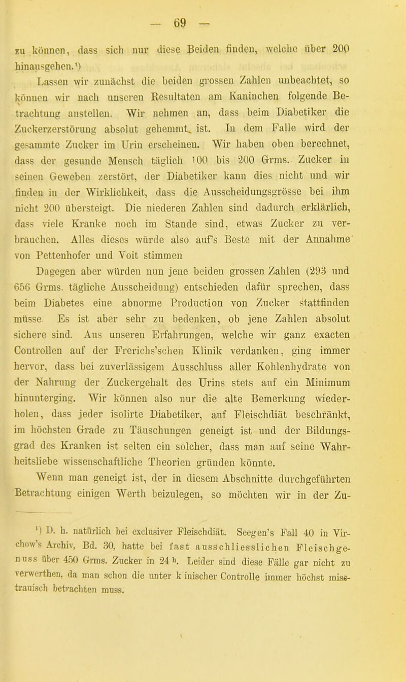 zu können, dass sicli nur diese Beiden finden, welche über 200 hinausgehen.1) Lassen wir zunächst die beiden grossen Zahlen unbeachtet, so können wir nach unseren Resultaten am Kaninchen folgende Be- % trachtung anstellen. Wir nehmen an, dass beim Diabetiker die Zuckerzerstörung absolut gehemmt, ist. In dem Falle wird der gesammte Zucker im Urin erscheinen. Wir haben oben berechnet, dass der gesunde Mensch täglich 100 bis 200 Grms. Zucker in seinen Geweben zerstört, der Diabetiker kann dies nicht und wir finden in der Wirklichkeit, dass die Ausscheidungsgrösse bei ihm nicht 200 übersteigt. Die niederen Zahlen sind dadurch erklärlich, dass viele Kranke noch im Stande sind, etwas Zucker zu ver- brauchen. Alles dieses würde also auf’s Beste mit der Annahme von Pettenliofer und Yoit stimmen Dagegen aber würden nun jene beiden grossen Zahlen (,293 und 656 Grms. tägliche Ausscheidung) entschieden dafür sprechen, dass beim Diabetes eine abnorme Production von Zucker stattfinden müsse. Es ist aber sehr zu bedenken, ob jene Zahlen absolut sichere sind. Aus unseren Erfahrungen, welche wir ganz exacten Controllen auf der Frerichs’schen Klinik verdanken, ging immer hervor, dass bei zuverlässigem Ausschluss aller Kohlenhydrate von der Nahrung der Zuckergehalt des Urins stets auf ein Minimum hinunterging. Wir können also nur die alte Bemerkung wieder- holen, dass jeder isolirte Diabetiker, auf Fleischdiät beschränkt, im höchsten Grade zu Täuschungen geneigt ist und der Bildungs- grad des Kranken ist selten ein solcher, dass man auf seine Wahr- heitsliebe wissenschaftliche Theorien gründen könnte. Wenn man geneigt ist, der in diesem Abschnitte durchgeführten Betrachtung einigen Werth beizulegen, so möchten wir in der Zu- ‘) I). h. natürlich bei exclusiver Fleischdiät. Seegen’s Fall 40 in Vir- chow’s Archiv, Bd. 30, hatte bei fast ausschliesslichen Fleischge- nuss über 450 Grms. Zucker in 24 •>. Leider sind diese Fälle gar nicht zu verwerthen, da man schon die unter k inischer Controlle immer höchst miss- trauisch betrachten muss.