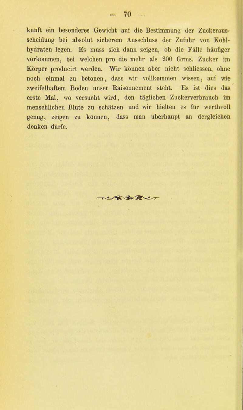 kunft ein besonderes Gewicht auf die Bestimmung der Zuckeraus- scheidung bei absolut sicherem Ausschluss der Zufuhr von Kohl- hydraten legen. Es muss sich dann zeigen, ob die Fälle häufiger Vorkommen, bei welchen pro die mehr als 200 Grms. Zucker im Körper producirt werden. Wir können aber nicht schliessen, ohne noch einmal zu betonen, dass wir vollkommen wissen, auf wie ✓ zweifelhaftem Boden unser Baisonnement steht. Es ist dies das erste Mal, wo versucht wird, den täglichen Zuckerverbrauch im menschlichen Blute zu schätzen und wir hielten es für werthvoll genug, zeigen zu können, dass man überhaupt an dergleichen denken dürfe.