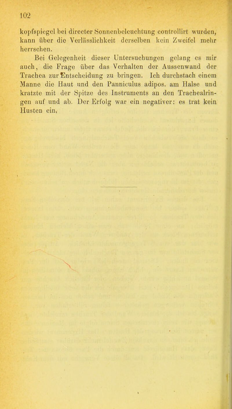 kopfspiegel bei directer Sonncnboleuchtung controllirt wurden, kann über die Verlässlichkeit derselben kein Zweifel mehr herrschen. Bei Gelegenheit dieser Untersuchungen gelang cs mir auch, die Frage über das Verhalten der Aussenwand der Trachea zur Entscheidung zu bringen. Ich durchstach einem Manne die Haut und den Panniculus adipös, am Halse und kratzte mit der Spitze des Instruments an den Trachealrin- gen auf und ab. Der Erfolg war ein negativer: es trat kein Husten ein, \