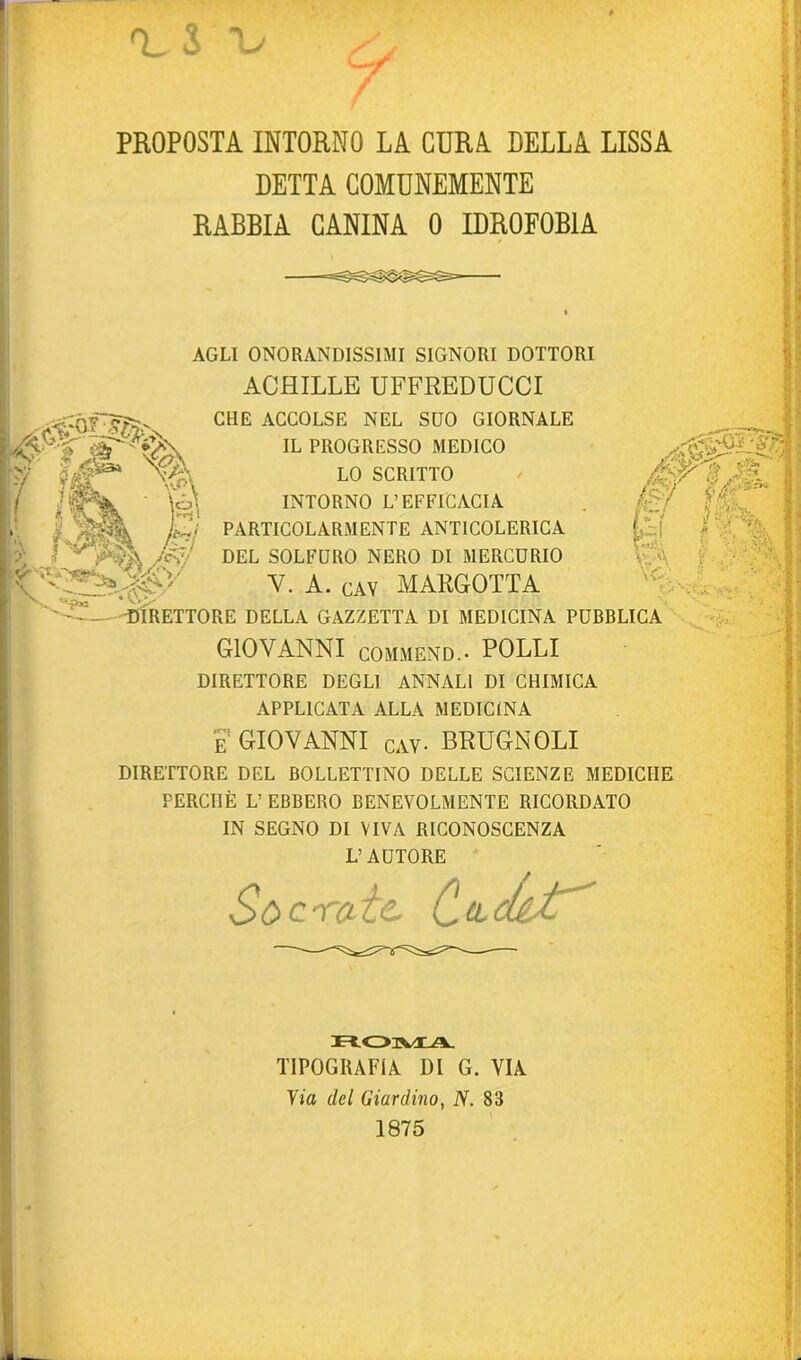 PROPOSTA INTORNO LA CDRA DELLA LISSA DETTA COMUNEMENTE RABBIA CANINA 0 IDROFOBIA r? » m ‘ fJmgk ft. AGLI ONORANDISSIMI SIGNORI DOTTORI ACHILLE UFFREDUCCI CHE ACCOLSE NEL SUO GIORNALE IL PROGRESSO MEDICO LO SCRITTO INTORNO L’EFFICACIA PARTICOLARMENTE ANTICOLERICA DEL SOLFURO NERO DI MERCURIO V. A. gay MARGOTTA E r«ii\ V-V SA V V '■V * A ■DIRETTORE DELLA GAZZETTA DI MEDICINA PUBBLICA GIOVANNI COMMEND.. POLLI DIRETTORE DEGLI ANNALI DI CHIMICA APPLICATA ALLA MEDICINA E GIOVANNI gay- BRUGNOLI DIRETTORE DEL BOLLETTINO DELLE SCIENZE MEDICHE PERCHÈ L’ EBBERO BENEVOLMENTE RICORDATO IN SEGNO DI VIVA RICONOSCENZA L’AUTORE Socrate. Cadct ROMA. TIPOGRAFIA DI G. VIA Via del Giardino, A. 83 1875