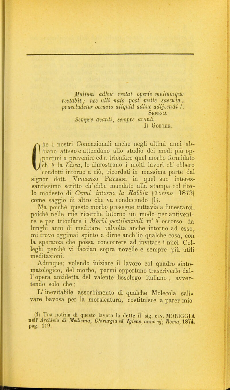 Multimi adirne restai opcris multimi que reslabit ; nec ulti nato post mille saecula, praecludetur occasio aliquid adirne adijeendi I. Seneca Sempre avanti, sempre avanti. 11 Goethe. (j he i nostri Connazionali anche negli ultimi anni ab- I biano atteso e attendano allo studio dei modi più op- portuni a prevenire ed a trionfare quel morbo formidato X eh’ è la Lissa, lo dimostrano i molti lavori ch’ebbero condotti intorno a ciò, ricordati in massima parte dal signor dott. Vincenzo Peyrani in quel suo interes- santissimo scritto ch’ebbe mandato alla stampa col tito- lo modesto di Cenni intorno, la Rabbia ( Torino, 1873) come saggio di altro che va conducendo (1). Ma poiché questo morbo prosegue tuttavia a funestarci, poiché nelle mie ricerche intorno un modo per antiveni- re e per trionfare i Morbi pestilenziali m’ è occorso da lunghi anni di meditare talvolta anche intorno ad esso, mi trovo oggimai spinto a dirne anch’io qualche cosa, con la speranza che possa concorrere ad invitare i miei Col- leghi perchè vi faccian sopra novelle e sempre più utili meditazioni. Adunque; volendo iniziare il lavoro col quadro sinto- matologico, del morbo, parmi opportuno trascriverlo dal- l’opera anzidetta del valente lissologo italiano , avver- tendo solo che : L'inevitabile assorbimento di qualche Molecola sali- vare bavosa per la morsicatura, costituisce a parer mio (1) Una notizia di questo lavoro la dette il sig. cav.MORlGGIA nell’ Archivio di Medicina, Chirurgia ed Igiene1, anno vj: Roma, 1874. pag. 119.