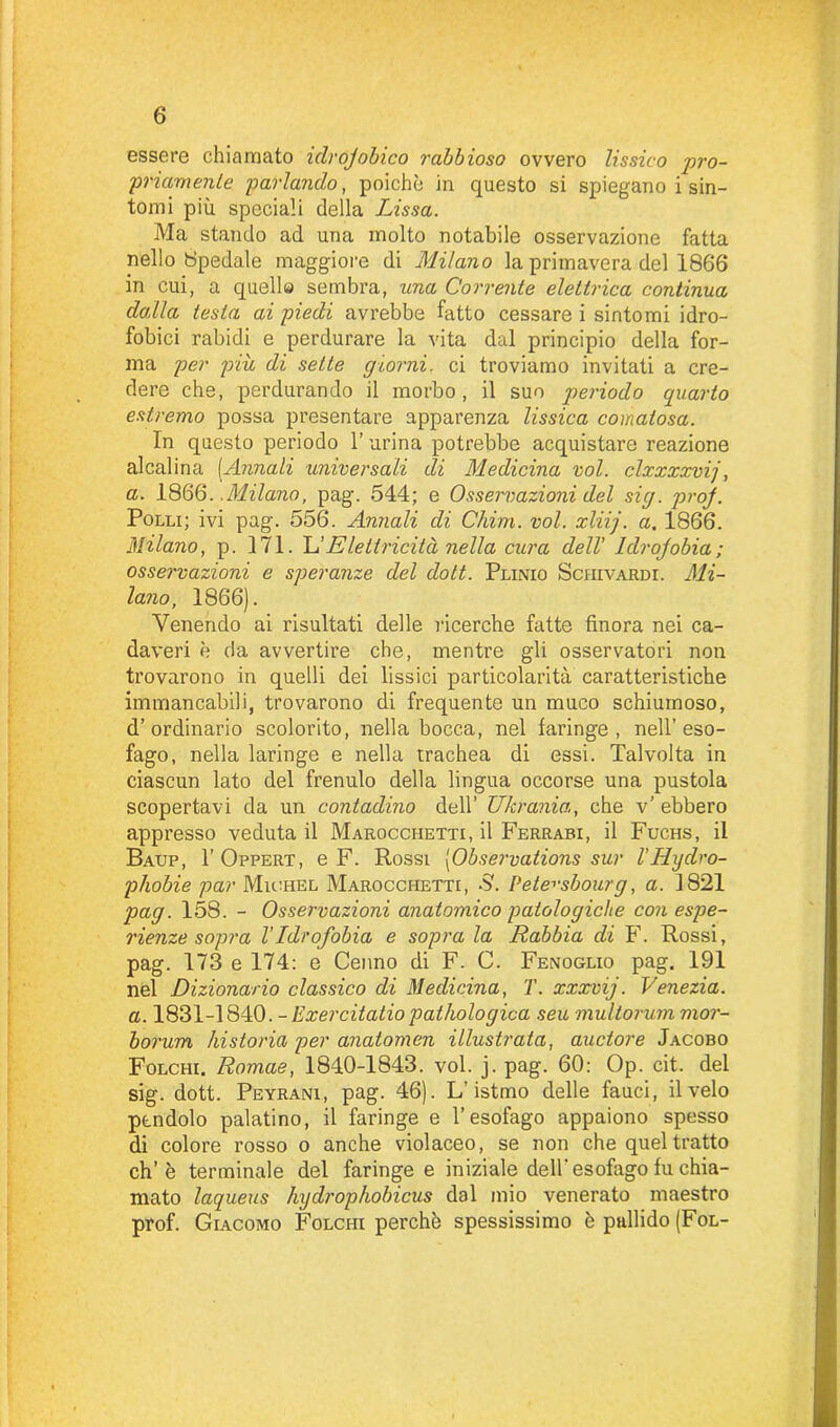 essere chiamato idrofobico rabbioso ovvero lissico pro- priamente parlando, poiché in questo si spiegano i sin- tomi più speciali della Lissa. Ma stando ad una molto notabile osservazione fatta nello Spedale maggiore di Milano la primavera del 1866 in cui, a quelle sembra, una Corrente elettrica continua dalla testa ai piedi avrebbe fatto cessare i sintomi idro- fobici rabidi e perdurare la vita dal principio della for- ma per più di sette giorni, ci troviamo invitati a cre- dere che, perdurando il morbo, il suo periodo quarto estremo possa presentare apparenza lissica comatosa. In questo periodo l’urina potrebbe acquistare reazione alcalina (Annali universali di Medicina voi. clxxxxvij, a. 18 66..Milano, pag. 544; e Osservazioni del sig. proj. Polli; ivi pag. 556. Annali di Chini, voi. xliij. a. 1866. Milano, p. 171. L’Elettricità nella cura dell’ Idrojobia; osservazioni e speranze del doti. Plinio Sciiivardi. Mi- lano, 1866). Venendo ai risultati delle ricerche fatte finora nei ca- daveri è da avvertire che, mentre gli osservatori non trovarono in quelli dei fissici particolarità caratteristiche immancabili, trovarono di frequente un muco schiumoso, d’ordinario scolorito, nella bocca, nel faringe, nell’eso- fago, nella laringe e nella trachea di essi. Talvolta in ciascun lato del frenulo della lingua occorse una pustola scopertavi da un contadino dell’ Ukrania, che v’ ebbero appresso veduta il Marocciietti, il Ferrasi, il Fuchs, il Baup, I’Oppert, e F. Rossi (Observations sur l'Hydro- pliobie par Michel Marocciietti, S. Pete^sbourg, a. 1821 pag. 158. - Osservazioni anatomico patologiche con espe- rienze sopra l'Idrofobia e sopra la Rabbia di F. Rossi, pag. 173 e 174: e Cenno di F. C. Fenoglio pag. 191 nel Dizionario classico di Medicina, T. xxxvij. Venezia, a. 1831-1840. - Exercitatio pathologica seu multorum mor- borum /ustoria per anatomen illustrata, auctore Jacobo Folchi. Romae, 1840-1843. voi. j. pag. 60: Op. cit. del sig. dott. Peyrani, pag. 46). L’istmo delle fauci, il velo pendolo palatino, il faringe e l’esofago appaiono spesso di colore rosso o anche violaceo, se non che quel tratto eh’è terminale del faringee iniziale dell'esofago fu chia- mato laqueus hydrophobicus dal mio venerato maestro prof. Giacomo Folchi perchè spessissimo è pallido (Fol-