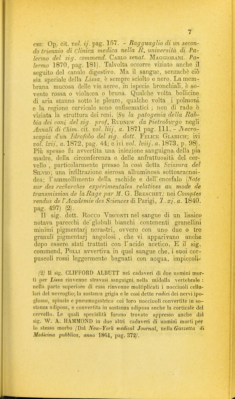 chi: Op,. cit. voi. ij. pag. 157. - Ragguaglio di un secon- do triennio di Clinica medica nella R. università di Pa- lermo del sig. commend. Carlo senat. Maggiorana Pa- lermo 1870, pag. 181). Talvolta occorre viziato anche il seguito del canale digestivo. Ma il sangue, senzachò ciò sia speciale della Lissa, è sempre sciolto e nero. La mem- brana mucosa delle vie aeree, in ispecie bronchiali, è so- vente rossa o violacea o bruna. Qualche volta bollicine di aria stanno sotto le pleure, qualche volta i polmoni e la regione cervicale sono enfìsematici ; non di rado è viziata la struttura dei reni. [Su la gaio genia della Rab- bia dei coni del sig. prof. Rudnew da Pietroburgo negli Annali di Chim. cit. voi. liij, a. 1871 pag. 111. - Aecro- scopia d’un Idrofobo del sig. doti. Felice Glaricii; ivi voi. Ixij, a. 1872, pag. 44; e ivi voi. Iviij. a. 1873, p. 98). Più spesso fu avvertita una iniezione sanguigna della pia madre, della circonferenza e delle anfrattuosita del cer- vello , particolarmente presso la così detta Scissura del Silvio; una infiltrazione sierosa albuminosa sottoaracnoi- dea; rammollimento della rachide e dell’encefalo (Note sur des recherches expérimentales relatives au mode de transmission de laRage par M. G. Breschet; nei Comptes rendus de VAcadémie des Sciences di Parigi, I. xj. a. 1840. pag. 497) (2). Il sig. dott. Rocco Visconti nel sangue di un lissico notava parecchi de’globuli bianchi contenenti granellini minimi pigmentarj nerastri, ovvero con uno due o tre granuli pigmentarj angolosi , che vi apparivano anche dopo essere stati trattati con l'acido acetico. E il sig. commend. Polli avvertiva in quel sangue che, i suoi cor- puscoli rossi leggermente bagnati con acqua, impiccoli- ti II sig. CLIFFORD ALBUTT nei cadaveri di due uomini mor- ti per Lissa rinvenne stravasi sanguigni nella midolla vertebrale : nella parte superiore di essa rinvenne moltiplicati i nocciuoli cellu- lari del nevroglio; la sostanza grigia e le cosi dette radici dei nervi ipo- glosso, spinale e pneumogastrico coi loro nocciuoli convertite in so- stanza adiposa, e convertita in sostanza adiposa anche la corticale del cervello. Le quali specialità furono trovate appresso anche dal sig. W. A. HAMMOND in due altri cadaveri di uomini morti per lo stesso morbo (''Dal New-York medicai Journal, nella Gazzetta di Medicina pubblica, anno 1804, pag. 372L