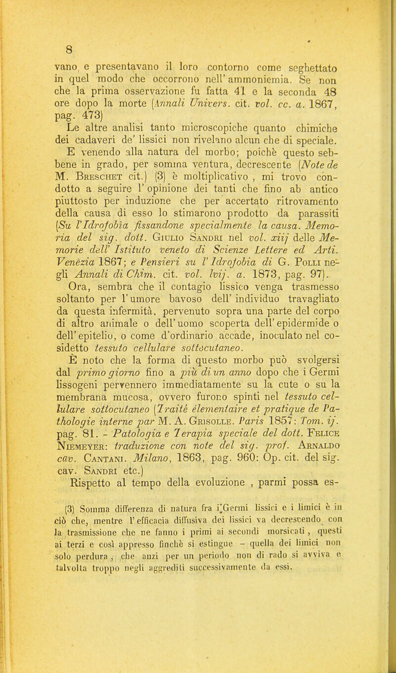 vano, e presentavano il loro contorno come seghettato in quel modo che occorrono nell’ ammoniemia. Se non che la prima osservazione fu fatta 41 e la seconda 48 ore dopo la morte [Annali Univers. cit. voi. cc. a. 1867, pag. 473) Le altre analisi tanto microscopiche quanto chimiche dei cadaveri de’ lissici non rivelano alcun che di speciale. E venendo alla natura del morbo; poiché questo seb- bene in grado, per somma ventura, decrescente [Note de M. Breschet cit.) (3) è moltiplicativo , mi trovo con- dotto a seguire 1’ opinione dei tanti che fino ab antico piuttosto per induzione che per accertato ritrovamento della causa di esso lo stimarono prodotto da parassiti [Su l'Idrojobìa fissandone specialmente la causa. Memo- ria del sig. doit. Giulio Sajmdri nel voi. xiij delle Me- morie dell’ Istituto veneto di Scienze Lettere ed Arti. Venèzia 1867; e Pensieri su V Idrofobia di G. Polli ne- gli Annali cliChim. cit. voi. Ivi), a. 1873, pag. 97). Ora, sembra che il contagio lissico venga trasmesso soltanto per l'umore bavoso dell’ individuo travagliato da questa infermità, pervenuto sopra una parte del corpo di altro animale o dell’uomo scoperta dell’epidermide o dell’epitelio, o come d’ordinario accade, inoculato nel co- sidetto tessuto cellulare sottocutaneo. È noto che la forma di questo morbo può svolgersi dal primo giorno fino a più di un anno dopo che i Germi lissogeni pervennero immediatamente su la cute o su la membrana mucosa, ovvero furono spinti nel tessuto cel- lulare sottocutaneo [Iraité élementaire et pratique de Pa- thologie interne par M. A. Grlsolle. Paris 1857: Tom. ij. pag. 81. - Patologia e Terapia speciale del doit. Felice Niemeyer: traduzione con note elei sig. prof. Arnaldo cav. Cantane Milano, 1863, pag. 960: Op. cit. del sig. cav. Sandri etc.) Rispetto al tempo della evoluzione , parmi possa es- (3) Somma differenza di natura fra i’Gferrai fissici e i limici e in ciò che, mentre l’efficacia diffusiva dei fissici va decrescendo con la trasmissione che ne fanno i primi ai secondi morsicati , questi ai terzi e così appresso finché si estingue - quella dei limici non solo perdura , che anzi per un periodo non di rado si avviva e talvolta troppo negli aggrediti successivamente da essi.