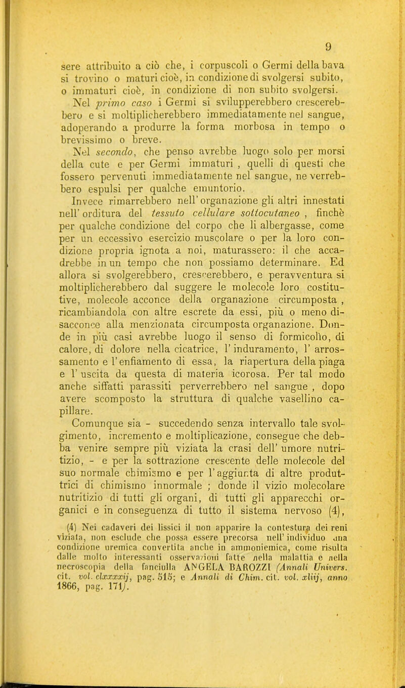 sere attribuito a ciò che, i corpuscoli o Germi della bava si trovino o maturi cioè, in condizione di svolgersi subito, o immaturi cioè, in condizione di non subito svolgersi. Nel primo caso i Germi si svilupperebbero crescereb- bero e si moltiplicherebbero immediatamente nel sangue, adoperando a produrre la forma morbosa in tempo o brevissimo o breve. Nel secondo, che penso avrebbe luogo solo per morsi della cute e per Germi immaturi , quelli di questi che fossero pervenuti immediatamente nel sangue, ne verreb- bero espulsi per qualche em un torio. Invece rimarrebbero nell’organazione gli altri innestati nell’ orditura del tessuto cellulare sottocutaneo , finché per qualche condizione del corpo che li albergasse, come per un eccessivo esercizio muscolare o per la loro con- dizione propria ignota a noi, maturassero: il che acca- drebbe in un tempo che non possiamo determinare. Ed allora si svolgerebbero, crescerebbero, e peravventura si moltiplicherebbero dal suggere le molecole loro costitu- tive, molecole acconce della organazione circumposta , ricambiandola con altre escreto da essi, più o meno di- sacconce alla menzionata circumposta organazione. Don- de in più casi avrebbe luogo il senso di formicolio, di calore, di dolore nella cicatrice, l’induramento, 1’arros- samento e l’enfiamento di essa, la riapertura della piaga e 1’ uscita da questa di maleria icorosa. Per tal modo anche siffatti parassiti perverrebbero nel sangue , dopo avere scomposto la struttura di qualche vasellino ca- pillare. Comunque sia - succedendo senza intervallo tale svol- gimento, incremento e moltiplicazione, consegue che deb- ba venire sempre più viziata la crasi dell’ umore nutri- tizio, - e per la sottrazione crescente delle molecole del suo normale chimismo e per l’aggiunta di altre produt- trici di chimismo innormale ; donde il vizio molecolare nutritizio di tutti gli organi, di tutti gli apparecchi or- ganici e in conseguenza di tutto il sistema nervoso (4), (4) Nei cadaveri dei fissici il non apparire la contestura dei reni viziata, non esclude che possa essere precorsa nell’ individuo una condizione uremica convertita anche in ammoniemica, come risulta dalle molto interessanti osserva/ioni fatte nella malattia e nella necroscopia della fanciulla ANGELA BAROZZl (Annali Univers. cit. voi. clxxxxij, pag. SIS; e Annali di Chini, cit. voi. xliij, anno 1866, pag. \1\).