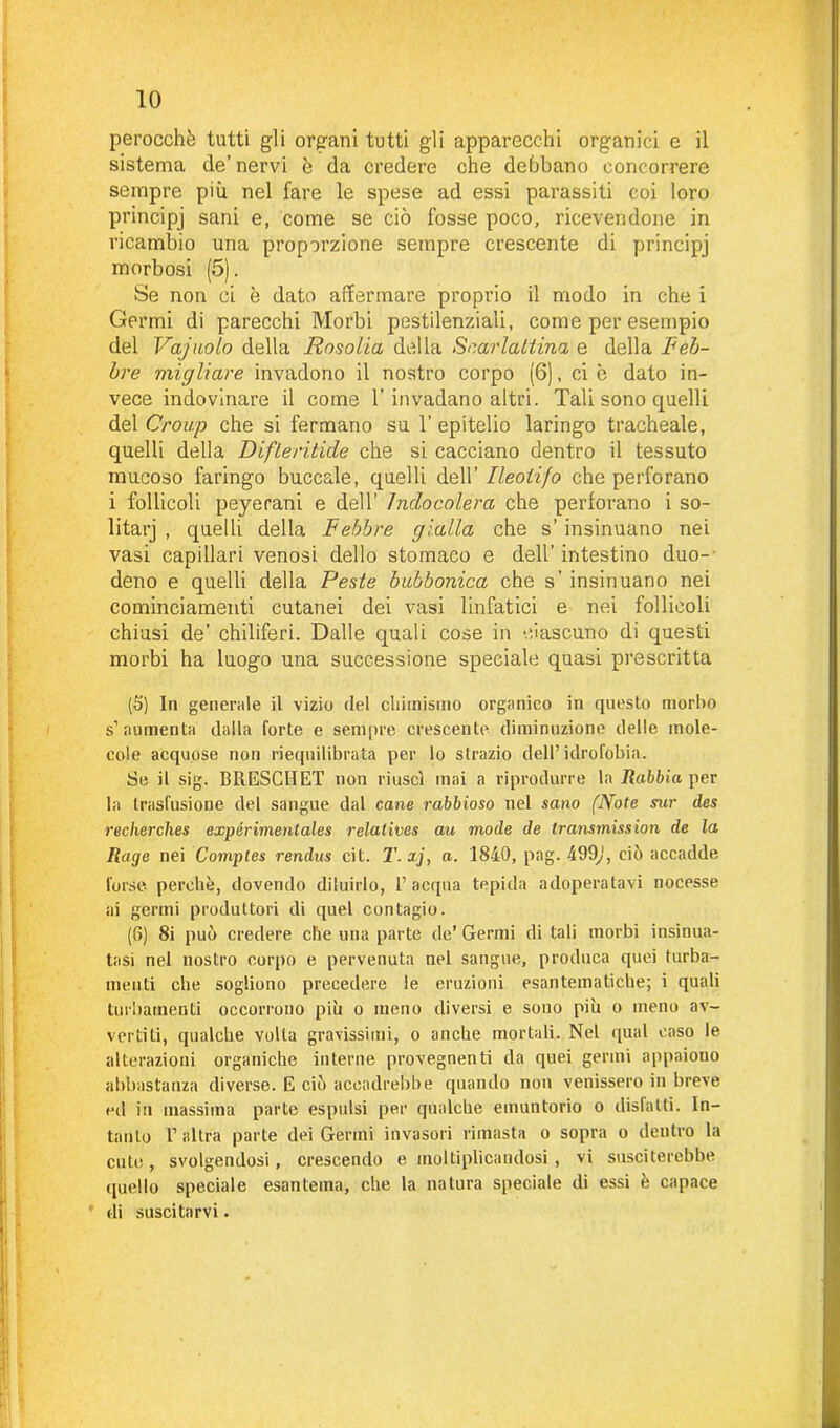 perocché tutti gli organi tutti gli apparecchi organici e il sistema de’ nervi è da credere che debbano concorrere sempre più nel fare le spese ad essi parassiti coi loro principj sani e, come se ciò fosse poco, ricevendone in ricambio una proporzione sempre crescente di principj morbosi (5). Se non ci è dato affermare proprio il modo in che i Germi di parecchi Morbi pestilenziali, come per esempio del Vagitolo della Rosolia della Scarlattina e della Feb- bre migliare invadono il nostro corpo (6), ci è dato in- vece indovinare il come 1’invadano altri. Tali sono quelli del Group che si fermano su 1’ epitelio laringo tracheale, quelli della Difleritide che si cacciano dentro il tessuto mucoso faringo buccale, quelli dell’ Ileotifo che perforano i follicoli peyerani e dell’ Inclocolera che perforano i so- litarj , quelli della Febbre gialla che s’insinuano nei vasi capillari venosi dello stomaco e dell’intestino duo- deno e quelli della Peste bubbonica che s’ insinuano nei cominciamenti cutanei dei vasi linfatici e nei follicoli chiusi de’ chiliferi. Dalle quali cose in ciascuno di questi morbi ha luogo una successione speciale quasi prescritta (5) In generale il vizio del chimismo organico in questo morbo s’aumenta dalla forte e sempre crescente diminuzione delle mole- cole acquose non riequilibrata per lo strazio dell’idrofobia. Se il sig. BRESCHET non riuscì mai a riprodurre la Rabbia per la trasfusione del sangue dal cane rabbioso nel sano (Note sur des reclierches expérimentales relatives au mode de transmission de la Rape nei Comptes rendus cit. T.xj, a. 1840, pag. 499/', ciò accadde forse perchè, dovendo diluirlo, l’acqua tepida adoperatavi nocesse ai gertni produttori di quel contagio. (8) 8i può credere che una parte de’ Germi di tali morbi insinua- tasi nel nostro corpo e pervenuta nel sangue, produca quei turba- menti che sogliono precedere le eruzioni esantematiche; i quali turbamenti occorrono più o meno diversi e sono più o meno av- vertiti, qualche volta gravissimi, o anche mortali. Nel qual caso le alterazioni organiche interne provegnenti da quei germi appaiono abbastanza diverse. E ciò accadrebbe quando non venissero in breve ed in massima parte espulsi per qualche emuntorio o disfatti. In- tanto l’altra parte dei Germi invasori rimasta o sopra o dentro la cute, svolgendosi, crescendo e moltiplicandosi, vi susciterebbe quello speciale esantema, che la natura speciale di essi è capace di suscitarvi.