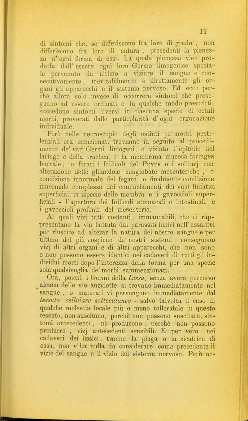 di sintomi che. se differiscono fra loro di grado , non differiscono fra loro di natura , precedenti la pienez- za d’ogni forma di essi. La quale pienezza vien pro- dotta dall’ essere ogni loro Germe limogenico specia- le pervenuto da ultimo a viziare il sangue e con- secutivamente , inevitabilmente e direttamente gli or- gani gli apparecchi e il sistema nervoso. Ed ecco per- chè allora solo, invece di occorrere sintomi che prose- guano ad essere ordinati e in qualche modo prescritti, succedono sintomi diversi in ciascuna specie di cotali morbi, provocati dalle particolarità d’ ogni organazione individuale. Però nelle necroscopie degli estinti pe’ morbi pesti- lenziali ora menzionati troviamo in seguito al procedi- mento de’varj Germi limogeni, o viziato l’epitelio del laringe e della trachea, o la membrana mucosa faringea buccale , o forati i follicoli del Peyer o i solitarj con alterazione delle ghiandole conglobate mesenteriche , o condizione innormale del fegato, o finalmente condizione innormale complessa dei cominciamenti dei vasi linfatici superficiali in ispecie delle membra e i gavoccioli super- ficiali - l’apertura dei follicoli stomacali e intestinali e i gavoccioli profondi del mesenterio. Ai quali vizj tutti costanti, immancabili, che ci rap- presentano la via battuta dai parassiti limici nell’assalirci per riuscire ad alterar la natura del nostro sangue e per ultimo del più cospicuo de’ nostri sistemi , conseguono vizj di altri organi e di altri apparecchi, che non sono e non possono essere identici nei cadaveri di tutti gli in- dividui morti dopo l’interezza della forma per una specie sola qualsivoglia de’morbi summenzionati. Ora, poiché i Germi della Lissa, senza avere percorso . alcuna delle vie anzidette si trovano immediatamente nel sangue , o maturati vi pervengono immediatamente dal tessuto cellulare sottocutaneo - salvo talvolta il caso di qualche molestia locale più o meno tollerabile in questo tessuto, non suscitano, perchè non possono suscitare, sin- tomi antecedenti , nè producono , perchè non possono produrre , vizj antecedenti sensibili. E per vero , nei cadaveri dei fissici , tranne la piaga o la cicatrice di essa, non v’ha nulla da considerare come precedente il vizio del sangue e il vizio del sistema nervoso. Però ac-