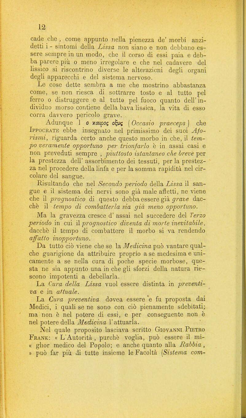 cade che , come appunto nella pienezza de’ morbi anzi- detti i - sintomi della Lissa non siano e non debbano es- sere sempre in un modo, che il corso di essi paia e deb- ba parere più o meno irregolare e che nel cadavere del lissico si riscontrino diverse le alterazioni degli organi degli apparecchi e del sistema nervoso. Le cose dette sembra a me che mostrino abbastanza come, se non riesca di sottrarre tosto e al tutto pel ferro o distruggere e al tutto pel fuoco quanto dell’in- dividuo morso contiene della bava lissica, la vita di esso corra davvero pericolo grave. Adunque 1 o xatpog o£us ( Occasio prae.ceps ) che Ippocrate ebbe insegnato nel primissimo dei suoi Afo- rismi, riguarda certo anche questo morbo in che, il tem- po veramente opportuno per trionfarlo è in assai casi e non preveduti sempre , piuttosto istantaneo che breve per la prestezza dell’ assorbimento dei tessuti, per la prestez- za nel procedere della linfa e per la somma rapidità nel cir- colare del sangue. Risultando che nel Secondo periodo della Lissa il san- gue e il sistema dei nervi sono già male affetti, ne viene che il prognostico di questo debba essere già grave dac- ché il tempo di combatterla sia già meno opportuno. Ma la gravezza cresce d’ assai nel succedere del Terzo periodo in cui il prognostico diventa di morte inevitabile, dacché il tempo di combattere il morbo si va rendendo affatto inopportuno. Da tutto ciò viene che se la Medicina può vantare qual- che guarigione da attribuire proprio a se medesima e uni- camente a se nella cura di poche specie morbose, que- sta ne sia appunto una in che gli sforzi della natura rie- scono impotenti a debellarla. La Cura della Lissa vuol essere distinta in preventi- va e in attuale. La Cura preventiva dovea essere e fu proposta dai Medici, i quali se ne sono con ciò pienamente sdebitati; ma non è nel potere di essi, e per conseguente non è nel potere della Medicina l’attuarla. Nel quale proposito lasciava scritto Giovanni Pietro Frank: « L'Autorità , purché voglia, può essere il mi- « glior medico del Popolo; e anche quanto alla Rabbia, n può far più di tutte insieme le Facoltà [Sistema com-