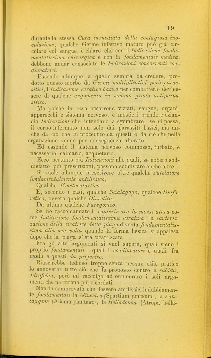 durante la stessa Cura immediata della contagiosa ino- culazione, qualche Germe infettivo maturo può già cir- colare col sangue, ò chiaro che con VIndicazione fonda- mentalissima chirurgica e con la fondamentale medica, debbono andar consociate le Indicazioni concorrenti coa- diuvatili. Essendo adunque, a quello sembra da credere, pro- dotto questo morbo da Germi moltiplicativi però paras- sitici, XIndicazione curativa basica per combatterlo dev’es- sere di qualche argomento in sommo grado antiparas- sitico. Ma poiché in esso occorrono viziati, sangue, organi, apparecchi e sistema nervoso, è mestieri prendere ezian- dio Indicazioni che intendano a sgombrare, se si possa, il corpo infermato non solo dai parassiti lissici, ma an- che da ciò che fu proceduto da questi e da ciò che nella organazione venne per conseguenza alterato. Ed essendo il sistema nervoso commosso, turbato, è necessario calmarlo, acquietarlo. Ecco pertanto più Indicazioni alle quali, se ebbero sod- disfatto piu prescrizioni, possono soddisfare anche altre. Si vuole adunque prescrivere oltre qualche Tutelatone fondamentalmente antilissico, Qualche E melocatartico E, secondo i casi, qualche Scialagogo, qualche Diafo- retico, ovvero qualche Diuretico, Da ultimo qualche Paregorico. Se ho raccomandato il cauterizzare la morsicatura co- me Indicazione fondamentalissima curativa, la cauteriz- zazione della cicatrice della piaga diventa fondamentalis- sima alla sua volta quando la forma lissica si appalesa dopo che la piaga s’ era cicatrizzata. Fra gli altri argomenti si vuol sapere, quali sieno i proprio fondamentali , quali i coadiuvatovi e quali fra quelli e questi da preferire. Riuscirebbe tedioso troppo senza nessun utile pratico lo annoverar tutto ciò che fu proposto contro la rabida, Idrofobia, però mi raccolgo ad enumerare i soli argo- menti che n • furono più ricordati. Non fu comprovato che fossero antilissici indubbiamen- te fondamentali la Ginestra fSpartium junceum), la Van- taggine (Alisma plantago), la Belladonna (Atropa bella-