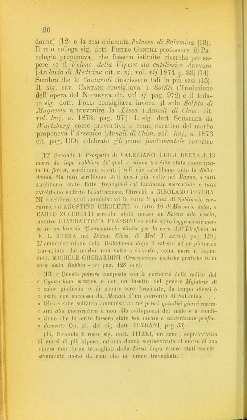 donna) (12) e la così chiamata Polvere (li Salamina (13). Il mio collega sig. dott. Pietro Gentili professore di Pa- tologia proponeva, che fossero istituite ricerche per sa- pere se il Veleno della Vipera sia (intilissùo davvero [Ari:bivio di Medicina cit. a. vj, voi. vij 1874 p. 33) (14). Sembra che le Vaniaridi riuscissero (ali in più casi (15). Il sig. cav. Pantani consigliava i Solfiti (Traduzione dell'opera del Niemeyer cit. voi. ?'/, pag. 972) e il loda- to sig. dott. Polli consigliava invece il solo Solfilo di Magnesia a prevenire la Lissa ( Armali di Chim. cit. voi. hij, a. 1873, pag. 97). Il sig. dott. Sciialler da Wurtzburg come preventivo e come curativo del morbo proponeva VArsenico [Annali di Chim. voi. hij, a. J873 cit. pag. 100) celebrato già .come fondi-mentale curativo (12) Secondo il Prospetto di VALERIANO LUIGI BRERA di 13 morsi da lupo rabbioso de’ quali a ninno sarebbe stala cauterizza- ta la feria, sarebbono vividi i soli che avrebbono lolle la Bella- donna. Ma tutti sarebbono stali messi più volte nel Bacjno, a tulli sarebbono stale falle fregagioni col Linimento mercuriale e tutti avrebbono sofferto la salivazione. Oltreché a GIROLAMO PEYERA- NI sarebbero siali amministrali in tulio 5 grani di Sublimato cor- rosivo, ad AGOSTINO GIROLETTI in ludo 10 di Mercurio dolce, a CARLO ZUCCHETTI sarebbe stalo messo un Setone alla coscia, mentre GIAMBATTISTA FRASSINI sarebbe stato leggermente mor- so in un braccio (Commentario clinico per la cura dell' Idrofobia di Y. L. BRERA nel Dizion Class, eli Mecl. T. ccxxvij. pag. 149) L’ amministrazione della Belladonna dopo il salasso ad un pletorico travaglialo dal morbo non valse a salvarlo, come narra il signor dott. MICHELE GHERARDINI (Osservazioni mediche pratiche su la cura della Rabbia - ivi pag. 12S eccj. (13) « Questa polvere composta con la corteccia della radice del « Cynanchum erectum e con un insetto del genere Mglabris di « color gialliccio e di sapore acre bruciante, da tempo dicesi è « usata con successo dai Monaci d’ un convento di Salamina . . . « Gioverebbe soltanto amministrala ne’ primi quindici giorni succes « sivi alla morsicatura e non allo svilupparsi del male e a condi- li zione che le ferite fossero sfate ben lavate e cauterizzale prò fon- ie damente [Op. cit. del sig. dott. PEYRANI, pag. 53). (1 ti) Secondo il russo sig. dott. T1TZKI, un cane, sopravvivuto ai morsi di più vipere, ed una donna sopravvivuta al morso di una vipera non furon travagliali dalla Bissa dopo essere stali succes- sivamente morsi da cani che ne erano travagliati.