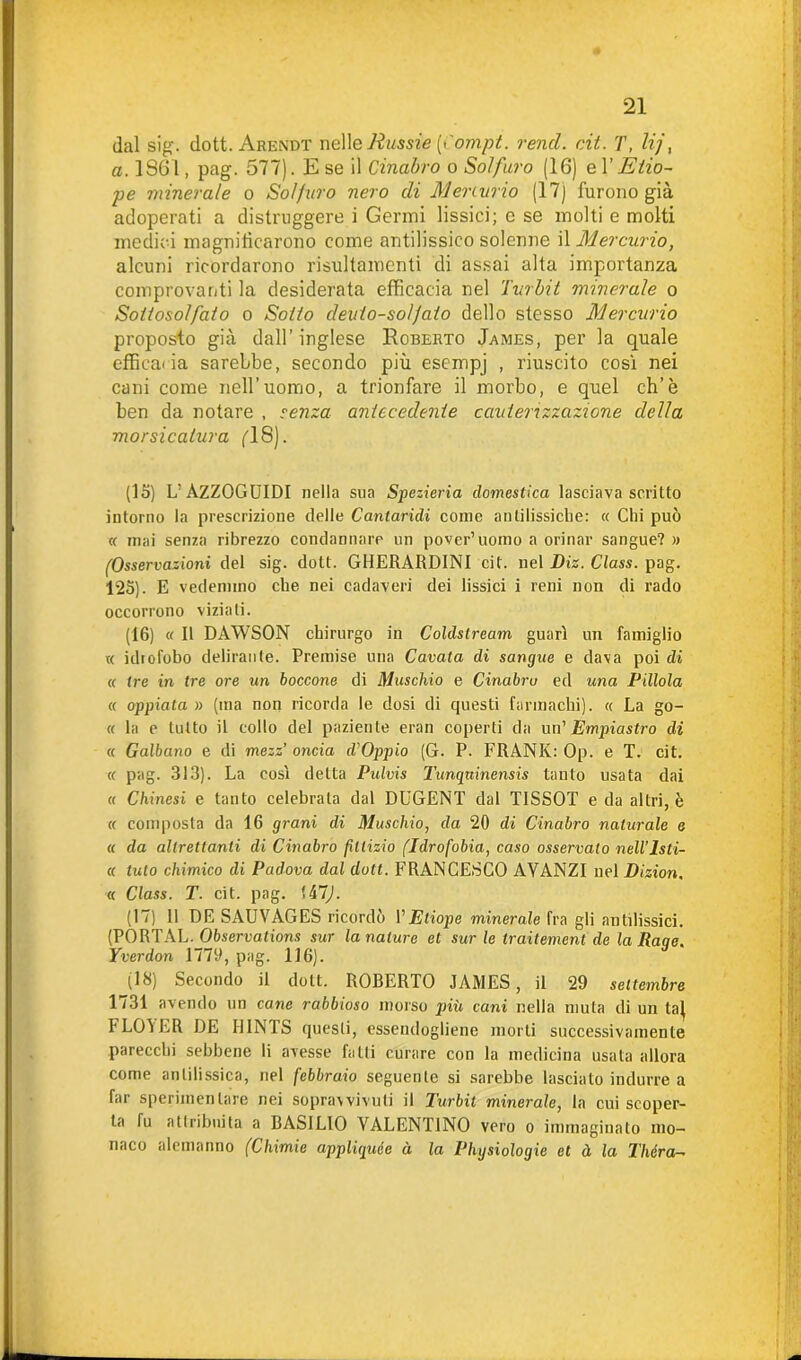 dal sig. dott. Arendt nelle Jìussie (x'ompt. remi. rii. T, lij, a. 1861, pag. 577). E se il Cinabro o Solfuro (16) e l’Etio- pe minerale o Solfuro nero di Menurio (17) furono già adoperati a distruggere i Germi lissici; e se molti e molti medici magnilicarono come antilissico solenne il Mercurio, alcuni ricordarono risultamenti di assai alta importanza comprovanti la desiderata efficacia nel Turbit minerale o Soltosoìfaio o Sol/o cleulo-so/Jalo dello stesso Mercurio proposto già dall’ inglese Roberto James, per la quale efficacia sarebbe, secondo più esempj , riuscito così nei cani come nell’uomo, a trionfare il morbo, e quel eh’è ben da notare , senza antecedente cauterizzazione della morsicatura (18). (15) L’AZZOGUIDI nella sua Spezieria domestica lasciava scritto intorno la prescrizione delle Cantaridi come antilissiche: « Chi può « inai senza ribrezzo condannare un poveri uomo a orinar sangue? » (Osservazioni del sig. dott. GHERARDINI cit. nel Diz. Class, pag. 125). E vedemmo che nei cadaveri dei lissici i reni non di rado occorrono viziali. (16) « Il DAWSON chirurgo in Coldstream guarì un famiglio « idrofobo delirante. Premise una Cavala di sangue e dava poi di « tre in tre ore un boccone di Muschio e Cinabro ed una Pillola a oppiata » (ma non ricorda le dosi di questi farmachi). « La go- ti la e tutto il collo del paziente eran coperti da un' Empiastro di « Galbano e di mezz’oncia cVOppio (G. P. FRANK: Op. e T. cit. « pag. 313). La così detta Pulvis Tunqninensis tanto usata dai « Chinesi e tanto celebrata dal DUGENT dal T1SSOT e da altri, è a composta da 16 grani di Muschio, da 20 di Cinabro naturale e « da altrettanti di Cinabro fittizio (Idrofobia, caso osservalo nell’Isli- « tuto chimico di Padova dal dott. FRANCESCO AVANZI nel Dizion. « Class. T. cit. pag. Ui7J. (17) 11 DE SAUVAGES ricordò VEtiope minerale fra gli anGlissici. (PORTAR. Observations sur la nature et sur le traitement de la Raqe. Yverdon 1779, pag. 116). (18) Secondo il dott. ROBERTO JAMES, il 29 settembre 1731 avendo un cane rabbioso morso più cani nella muta di un la} FLOì ER DE HINTS questi, essendogliene morti successivamente parecchi sebbene li avesse fatti curare con la medicina usata allora come anlilissica, nel febbraio seguente si sarebbe lasciato indurre a far sperimentare nei soprawivuti il Turbit minerale, la cui scoper- ta fu attribuita a BASILIO VALENTINO vero o immaginato mo- naco alemanno (Chimie appliquée à la Phgsiologie et à la Théra-
